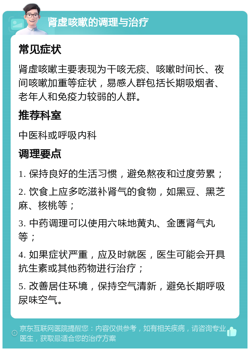 肾虚咳嗽的调理与治疗 常见症状 肾虚咳嗽主要表现为干咳无痰、咳嗽时间长、夜间咳嗽加重等症状，易感人群包括长期吸烟者、老年人和免疫力较弱的人群。 推荐科室 中医科或呼吸内科 调理要点 1. 保持良好的生活习惯，避免熬夜和过度劳累； 2. 饮食上应多吃滋补肾气的食物，如黑豆、黑芝麻、核桃等； 3. 中药调理可以使用六味地黄丸、金匮肾气丸等； 4. 如果症状严重，应及时就医，医生可能会开具抗生素或其他药物进行治疗； 5. 改善居住环境，保持空气清新，避免长期呼吸尿味空气。