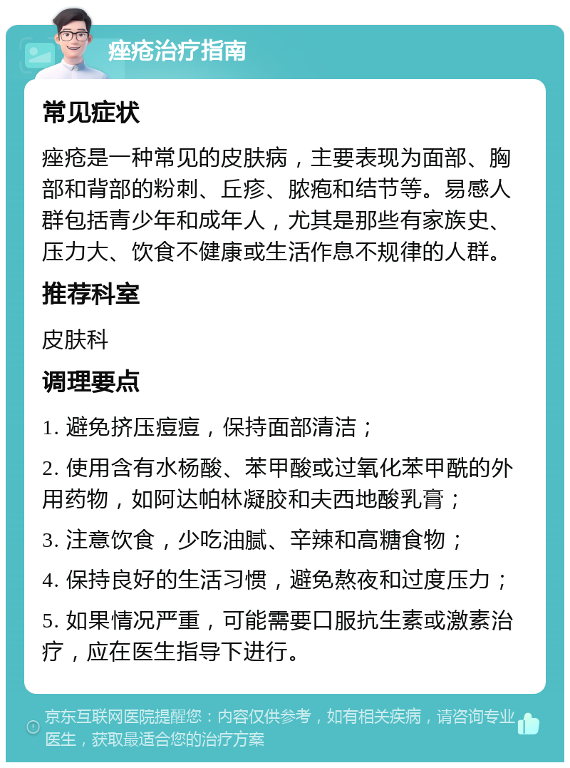 痤疮治疗指南 常见症状 痤疮是一种常见的皮肤病，主要表现为面部、胸部和背部的粉刺、丘疹、脓疱和结节等。易感人群包括青少年和成年人，尤其是那些有家族史、压力大、饮食不健康或生活作息不规律的人群。 推荐科室 皮肤科 调理要点 1. 避免挤压痘痘，保持面部清洁； 2. 使用含有水杨酸、苯甲酸或过氧化苯甲酰的外用药物，如阿达帕林凝胶和夫西地酸乳膏； 3. 注意饮食，少吃油腻、辛辣和高糖食物； 4. 保持良好的生活习惯，避免熬夜和过度压力； 5. 如果情况严重，可能需要口服抗生素或激素治疗，应在医生指导下进行。