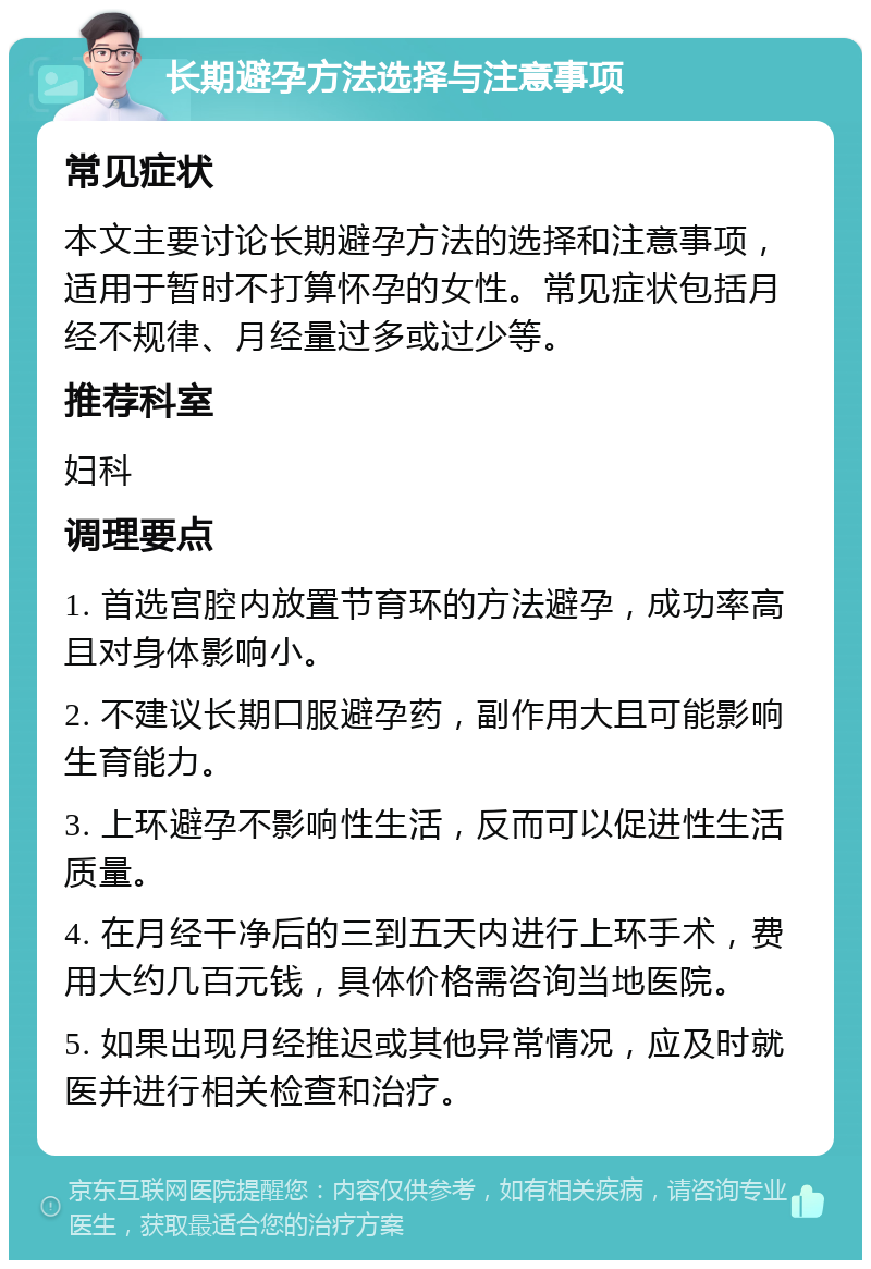 长期避孕方法选择与注意事项 常见症状 本文主要讨论长期避孕方法的选择和注意事项，适用于暂时不打算怀孕的女性。常见症状包括月经不规律、月经量过多或过少等。 推荐科室 妇科 调理要点 1. 首选宫腔内放置节育环的方法避孕，成功率高且对身体影响小。 2. 不建议长期口服避孕药，副作用大且可能影响生育能力。 3. 上环避孕不影响性生活，反而可以促进性生活质量。 4. 在月经干净后的三到五天内进行上环手术，费用大约几百元钱，具体价格需咨询当地医院。 5. 如果出现月经推迟或其他异常情况，应及时就医并进行相关检查和治疗。