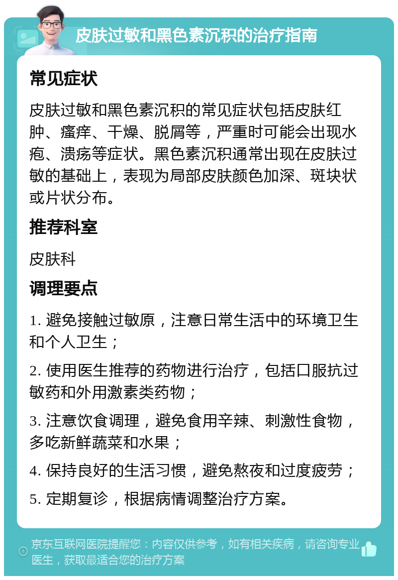 皮肤过敏和黑色素沉积的治疗指南 常见症状 皮肤过敏和黑色素沉积的常见症状包括皮肤红肿、瘙痒、干燥、脱屑等，严重时可能会出现水疱、溃疡等症状。黑色素沉积通常出现在皮肤过敏的基础上，表现为局部皮肤颜色加深、斑块状或片状分布。 推荐科室 皮肤科 调理要点 1. 避免接触过敏原，注意日常生活中的环境卫生和个人卫生； 2. 使用医生推荐的药物进行治疗，包括口服抗过敏药和外用激素类药物； 3. 注意饮食调理，避免食用辛辣、刺激性食物，多吃新鲜蔬菜和水果； 4. 保持良好的生活习惯，避免熬夜和过度疲劳； 5. 定期复诊，根据病情调整治疗方案。