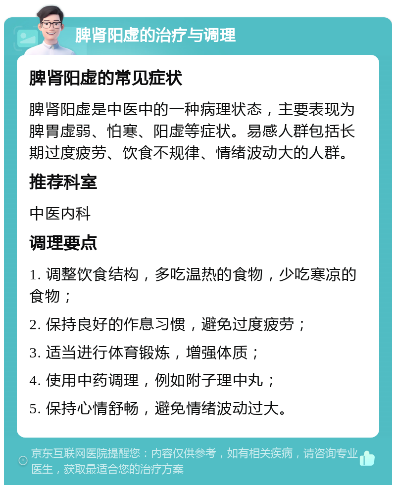 脾肾阳虚的治疗与调理 脾肾阳虚的常见症状 脾肾阳虚是中医中的一种病理状态，主要表现为脾胃虚弱、怕寒、阳虚等症状。易感人群包括长期过度疲劳、饮食不规律、情绪波动大的人群。 推荐科室 中医内科 调理要点 1. 调整饮食结构，多吃温热的食物，少吃寒凉的食物； 2. 保持良好的作息习惯，避免过度疲劳； 3. 适当进行体育锻炼，增强体质； 4. 使用中药调理，例如附子理中丸； 5. 保持心情舒畅，避免情绪波动过大。