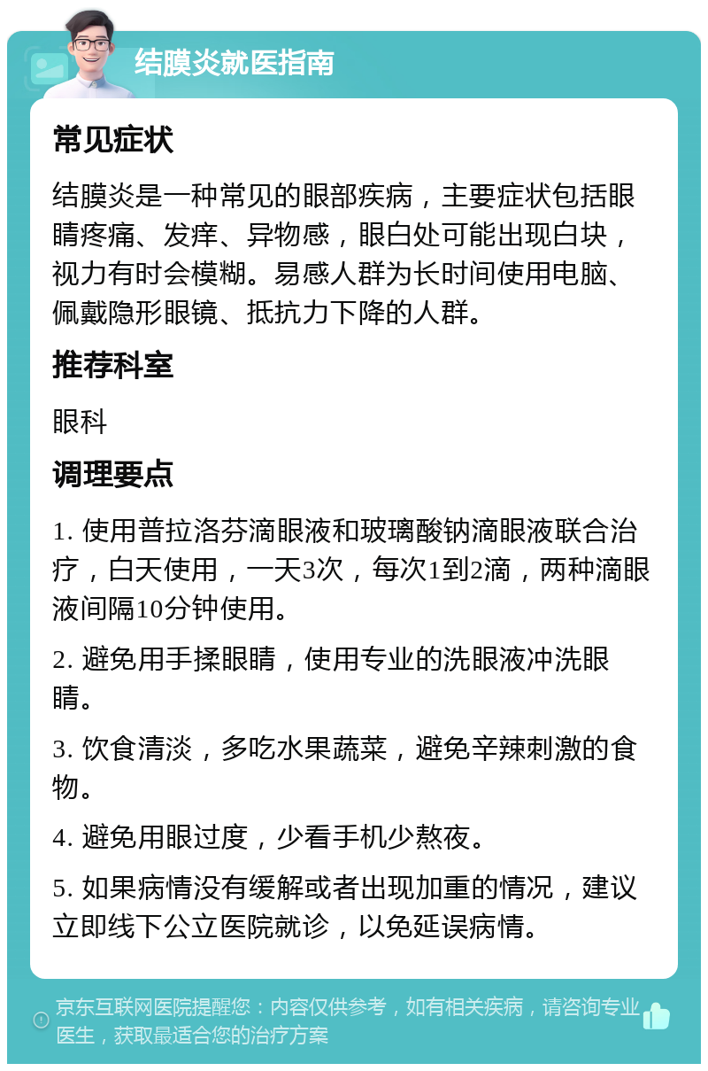 结膜炎就医指南 常见症状 结膜炎是一种常见的眼部疾病，主要症状包括眼睛疼痛、发痒、异物感，眼白处可能出现白块，视力有时会模糊。易感人群为长时间使用电脑、佩戴隐形眼镜、抵抗力下降的人群。 推荐科室 眼科 调理要点 1. 使用普拉洛芬滴眼液和玻璃酸钠滴眼液联合治疗，白天使用，一天3次，每次1到2滴，两种滴眼液间隔10分钟使用。 2. 避免用手揉眼睛，使用专业的洗眼液冲洗眼睛。 3. 饮食清淡，多吃水果蔬菜，避免辛辣刺激的食物。 4. 避免用眼过度，少看手机少熬夜。 5. 如果病情没有缓解或者出现加重的情况，建议立即线下公立医院就诊，以免延误病情。