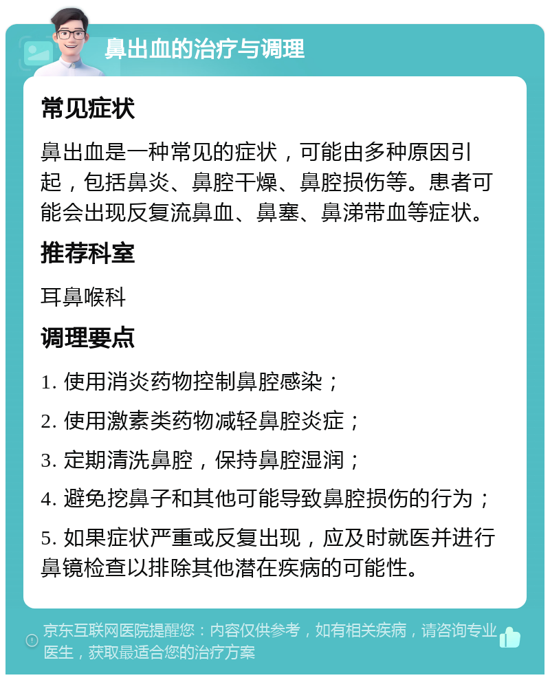 鼻出血的治疗与调理 常见症状 鼻出血是一种常见的症状，可能由多种原因引起，包括鼻炎、鼻腔干燥、鼻腔损伤等。患者可能会出现反复流鼻血、鼻塞、鼻涕带血等症状。 推荐科室 耳鼻喉科 调理要点 1. 使用消炎药物控制鼻腔感染； 2. 使用激素类药物减轻鼻腔炎症； 3. 定期清洗鼻腔，保持鼻腔湿润； 4. 避免挖鼻子和其他可能导致鼻腔损伤的行为； 5. 如果症状严重或反复出现，应及时就医并进行鼻镜检查以排除其他潜在疾病的可能性。