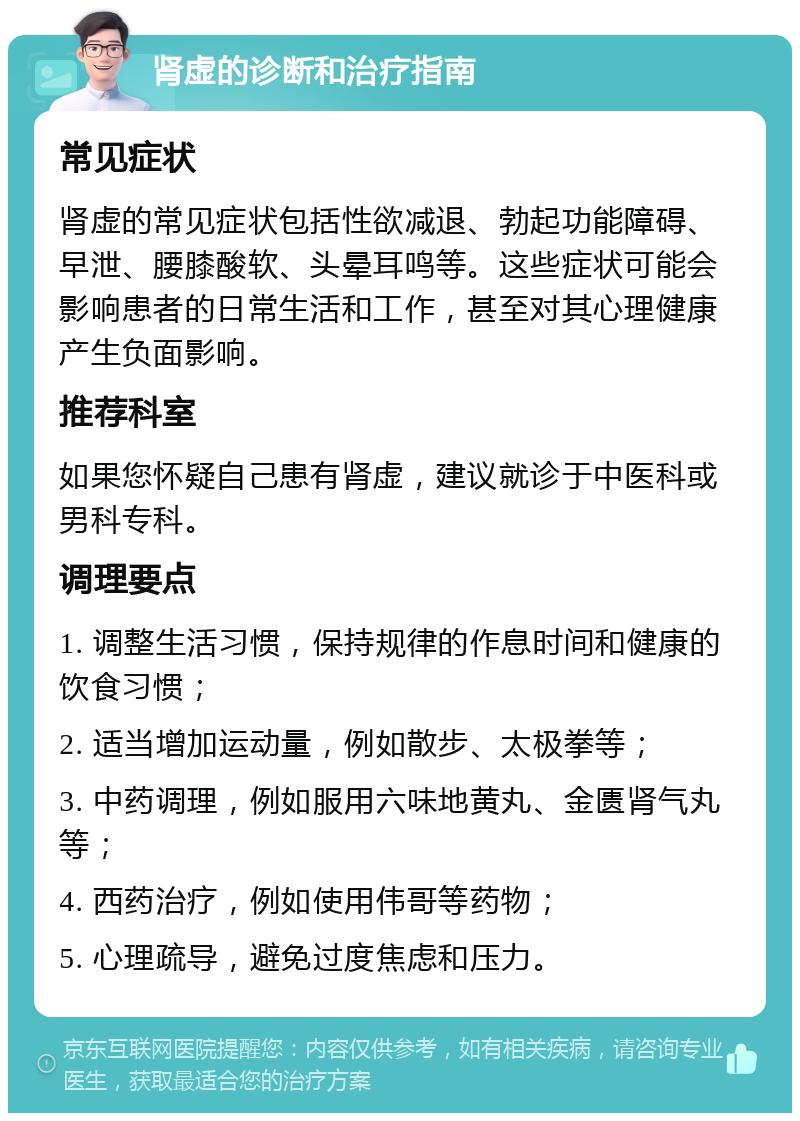 肾虚的诊断和治疗指南 常见症状 肾虚的常见症状包括性欲减退、勃起功能障碍、早泄、腰膝酸软、头晕耳鸣等。这些症状可能会影响患者的日常生活和工作，甚至对其心理健康产生负面影响。 推荐科室 如果您怀疑自己患有肾虚，建议就诊于中医科或男科专科。 调理要点 1. 调整生活习惯，保持规律的作息时间和健康的饮食习惯； 2. 适当增加运动量，例如散步、太极拳等； 3. 中药调理，例如服用六味地黄丸、金匮肾气丸等； 4. 西药治疗，例如使用伟哥等药物； 5. 心理疏导，避免过度焦虑和压力。