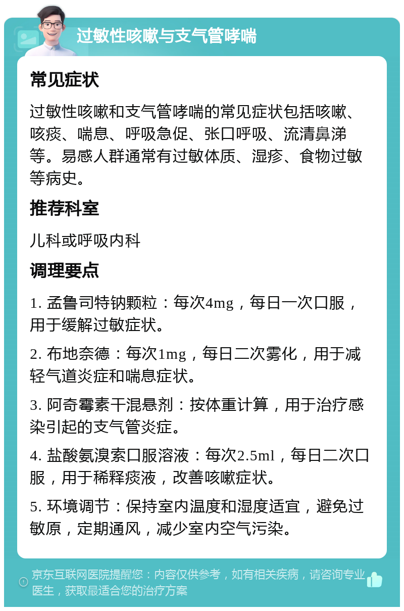 过敏性咳嗽与支气管哮喘 常见症状 过敏性咳嗽和支气管哮喘的常见症状包括咳嗽、咳痰、喘息、呼吸急促、张口呼吸、流清鼻涕等。易感人群通常有过敏体质、湿疹、食物过敏等病史。 推荐科室 儿科或呼吸内科 调理要点 1. 孟鲁司特钠颗粒：每次4mg，每日一次口服，用于缓解过敏症状。 2. 布地奈德：每次1mg，每日二次雾化，用于减轻气道炎症和喘息症状。 3. 阿奇霉素干混悬剂：按体重计算，用于治疗感染引起的支气管炎症。 4. 盐酸氨溴索口服溶液：每次2.5ml，每日二次口服，用于稀释痰液，改善咳嗽症状。 5. 环境调节：保持室内温度和湿度适宜，避免过敏原，定期通风，减少室内空气污染。