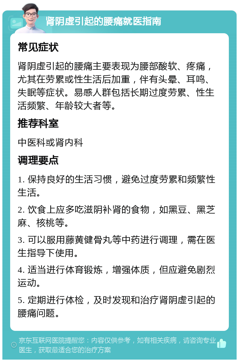 肾阴虚引起的腰痛就医指南 常见症状 肾阴虚引起的腰痛主要表现为腰部酸软、疼痛，尤其在劳累或性生活后加重，伴有头晕、耳鸣、失眠等症状。易感人群包括长期过度劳累、性生活频繁、年龄较大者等。 推荐科室 中医科或肾内科 调理要点 1. 保持良好的生活习惯，避免过度劳累和频繁性生活。 2. 饮食上应多吃滋阴补肾的食物，如黑豆、黑芝麻、核桃等。 3. 可以服用藤黄健骨丸等中药进行调理，需在医生指导下使用。 4. 适当进行体育锻炼，增强体质，但应避免剧烈运动。 5. 定期进行体检，及时发现和治疗肾阴虚引起的腰痛问题。