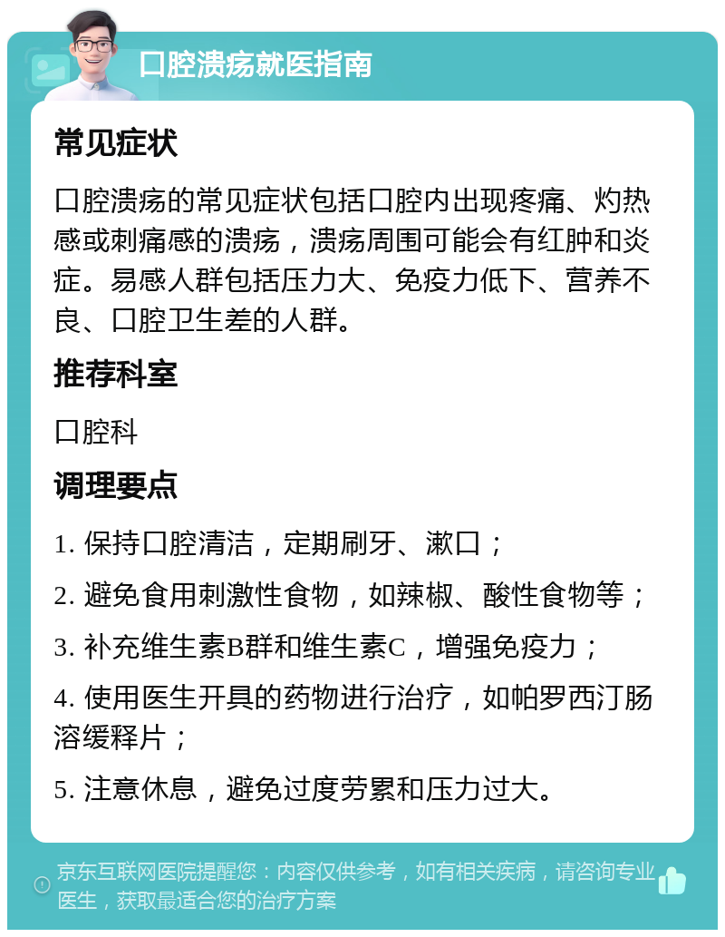 口腔溃疡就医指南 常见症状 口腔溃疡的常见症状包括口腔内出现疼痛、灼热感或刺痛感的溃疡，溃疡周围可能会有红肿和炎症。易感人群包括压力大、免疫力低下、营养不良、口腔卫生差的人群。 推荐科室 口腔科 调理要点 1. 保持口腔清洁，定期刷牙、漱口； 2. 避免食用刺激性食物，如辣椒、酸性食物等； 3. 补充维生素B群和维生素C，增强免疫力； 4. 使用医生开具的药物进行治疗，如帕罗西汀肠溶缓释片； 5. 注意休息，避免过度劳累和压力过大。