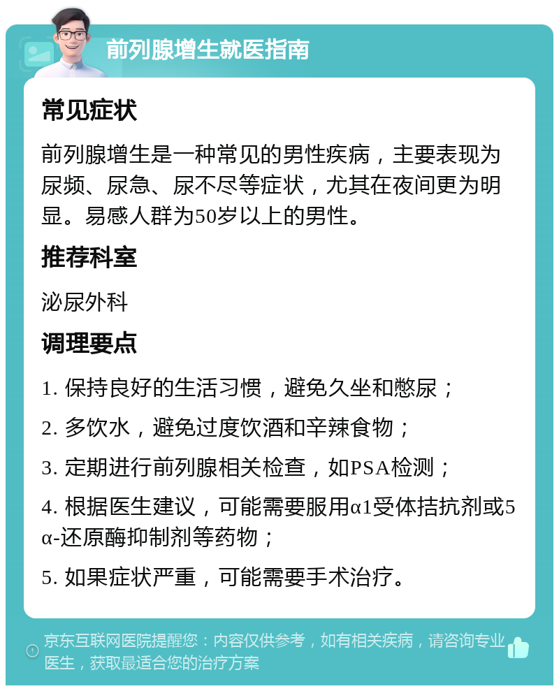 前列腺增生就医指南 常见症状 前列腺增生是一种常见的男性疾病，主要表现为尿频、尿急、尿不尽等症状，尤其在夜间更为明显。易感人群为50岁以上的男性。 推荐科室 泌尿外科 调理要点 1. 保持良好的生活习惯，避免久坐和憋尿； 2. 多饮水，避免过度饮酒和辛辣食物； 3. 定期进行前列腺相关检查，如PSA检测； 4. 根据医生建议，可能需要服用α1受体拮抗剂或5α-还原酶抑制剂等药物； 5. 如果症状严重，可能需要手术治疗。