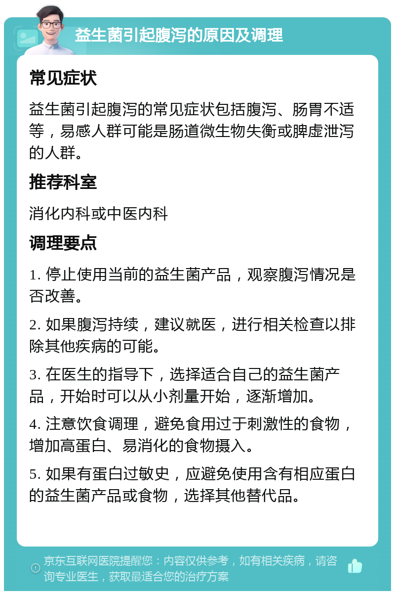 益生菌引起腹泻的原因及调理 常见症状 益生菌引起腹泻的常见症状包括腹泻、肠胃不适等，易感人群可能是肠道微生物失衡或脾虚泄泻的人群。 推荐科室 消化内科或中医内科 调理要点 1. 停止使用当前的益生菌产品，观察腹泻情况是否改善。 2. 如果腹泻持续，建议就医，进行相关检查以排除其他疾病的可能。 3. 在医生的指导下，选择适合自己的益生菌产品，开始时可以从小剂量开始，逐渐增加。 4. 注意饮食调理，避免食用过于刺激性的食物，增加高蛋白、易消化的食物摄入。 5. 如果有蛋白过敏史，应避免使用含有相应蛋白的益生菌产品或食物，选择其他替代品。