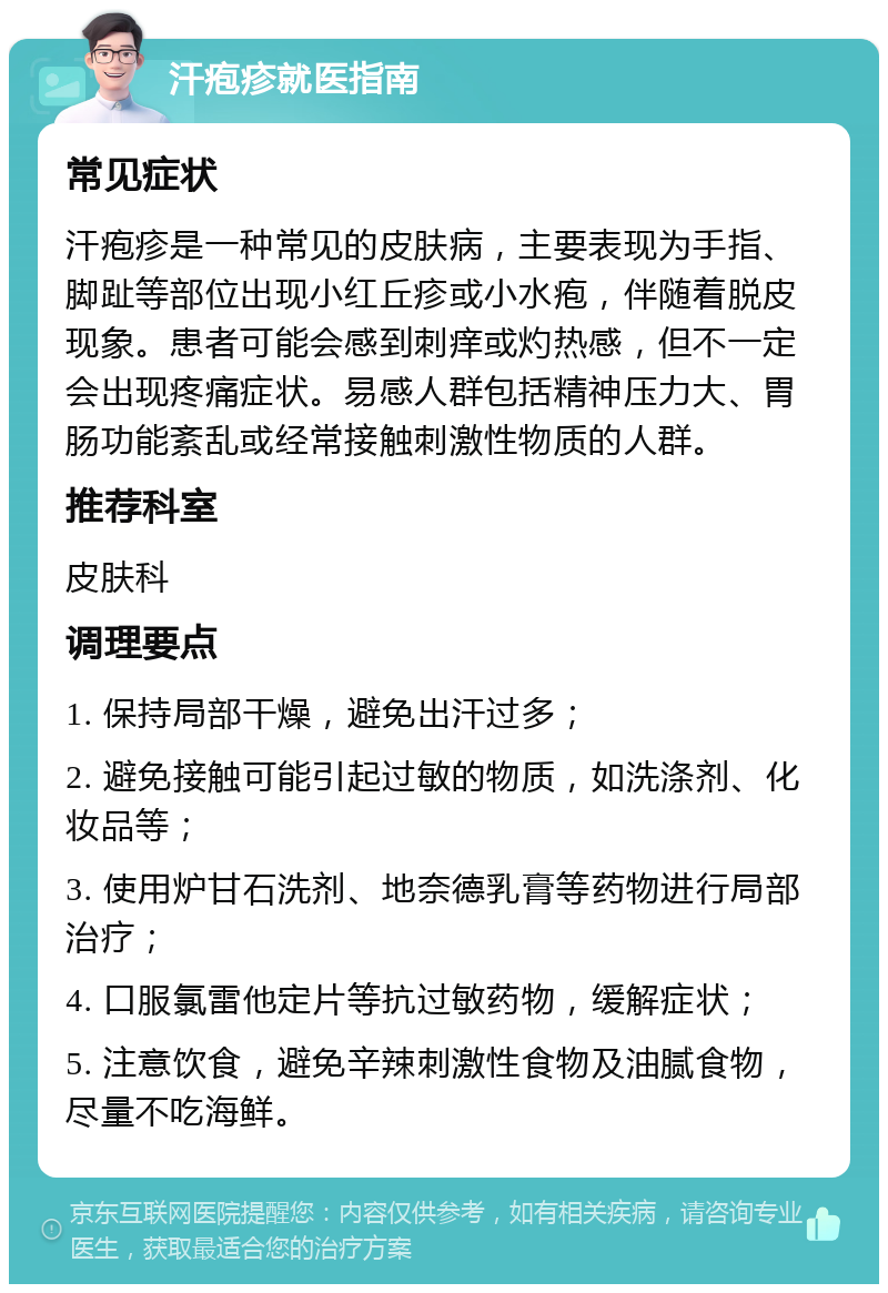 汗疱疹就医指南 常见症状 汗疱疹是一种常见的皮肤病，主要表现为手指、脚趾等部位出现小红丘疹或小水疱，伴随着脱皮现象。患者可能会感到刺痒或灼热感，但不一定会出现疼痛症状。易感人群包括精神压力大、胃肠功能紊乱或经常接触刺激性物质的人群。 推荐科室 皮肤科 调理要点 1. 保持局部干燥，避免出汗过多； 2. 避免接触可能引起过敏的物质，如洗涤剂、化妆品等； 3. 使用炉甘石洗剂、地奈德乳膏等药物进行局部治疗； 4. 口服氯雷他定片等抗过敏药物，缓解症状； 5. 注意饮食，避免辛辣刺激性食物及油腻食物，尽量不吃海鲜。