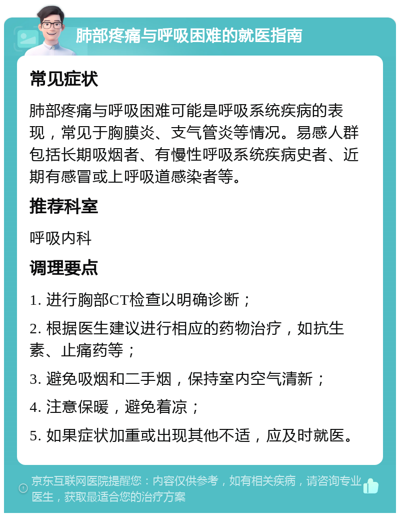 肺部疼痛与呼吸困难的就医指南 常见症状 肺部疼痛与呼吸困难可能是呼吸系统疾病的表现，常见于胸膜炎、支气管炎等情况。易感人群包括长期吸烟者、有慢性呼吸系统疾病史者、近期有感冒或上呼吸道感染者等。 推荐科室 呼吸内科 调理要点 1. 进行胸部CT检查以明确诊断； 2. 根据医生建议进行相应的药物治疗，如抗生素、止痛药等； 3. 避免吸烟和二手烟，保持室内空气清新； 4. 注意保暖，避免着凉； 5. 如果症状加重或出现其他不适，应及时就医。