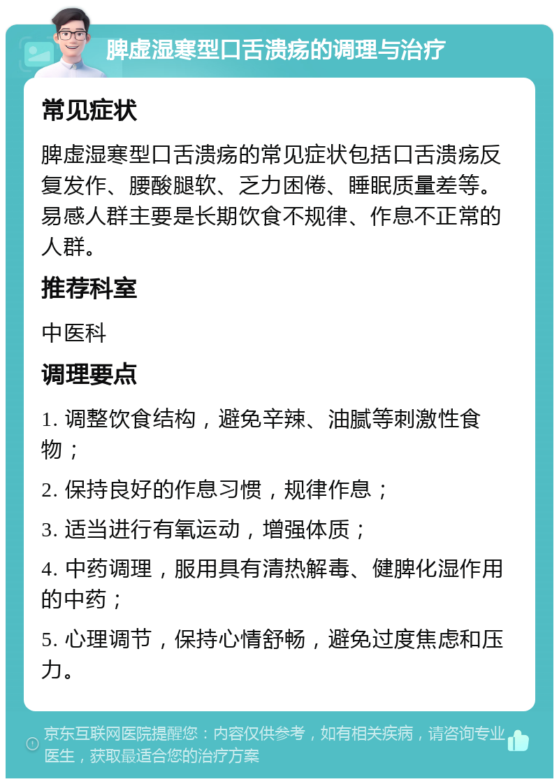 脾虚湿寒型口舌溃疡的调理与治疗 常见症状 脾虚湿寒型口舌溃疡的常见症状包括口舌溃疡反复发作、腰酸腿软、乏力困倦、睡眠质量差等。易感人群主要是长期饮食不规律、作息不正常的人群。 推荐科室 中医科 调理要点 1. 调整饮食结构，避免辛辣、油腻等刺激性食物； 2. 保持良好的作息习惯，规律作息； 3. 适当进行有氧运动，增强体质； 4. 中药调理，服用具有清热解毒、健脾化湿作用的中药； 5. 心理调节，保持心情舒畅，避免过度焦虑和压力。