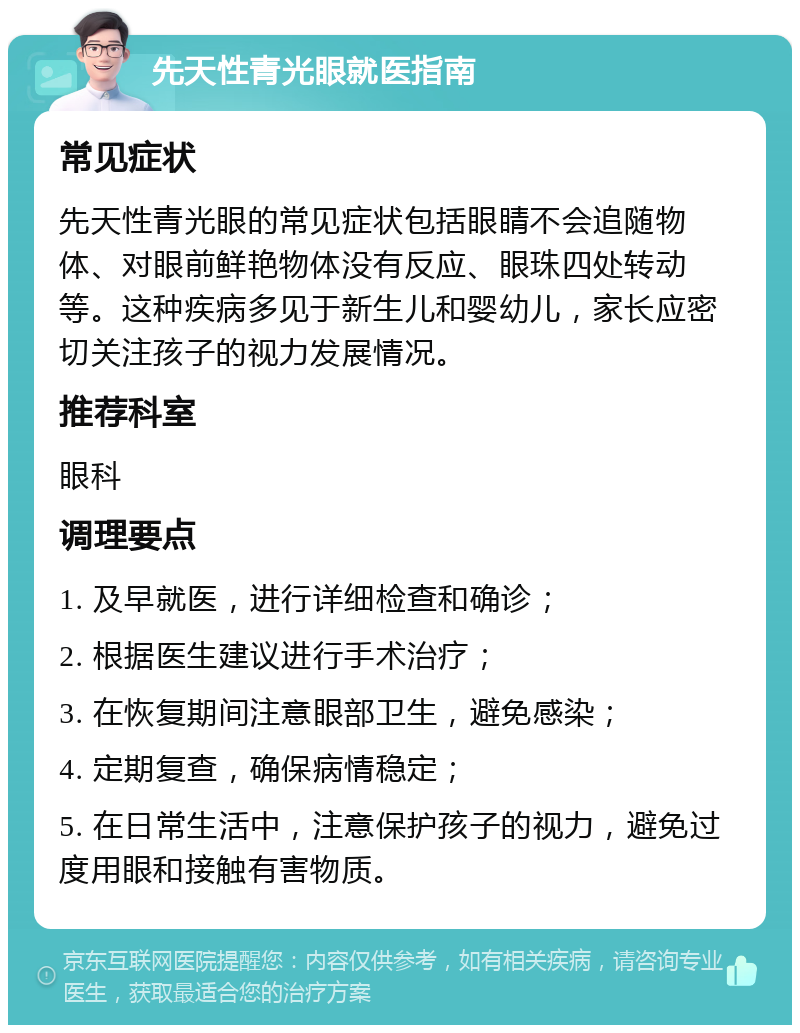 先天性青光眼就医指南 常见症状 先天性青光眼的常见症状包括眼睛不会追随物体、对眼前鲜艳物体没有反应、眼珠四处转动等。这种疾病多见于新生儿和婴幼儿，家长应密切关注孩子的视力发展情况。 推荐科室 眼科 调理要点 1. 及早就医，进行详细检查和确诊； 2. 根据医生建议进行手术治疗； 3. 在恢复期间注意眼部卫生，避免感染； 4. 定期复查，确保病情稳定； 5. 在日常生活中，注意保护孩子的视力，避免过度用眼和接触有害物质。