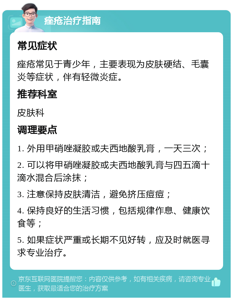 痤疮治疗指南 常见症状 痤疮常见于青少年，主要表现为皮肤硬结、毛囊炎等症状，伴有轻微炎症。 推荐科室 皮肤科 调理要点 1. 外用甲硝唑凝胶或夫西地酸乳膏，一天三次； 2. 可以将甲硝唑凝胶或夫西地酸乳膏与四五滴十滴水混合后涂抹； 3. 注意保持皮肤清洁，避免挤压痘痘； 4. 保持良好的生活习惯，包括规律作息、健康饮食等； 5. 如果症状严重或长期不见好转，应及时就医寻求专业治疗。