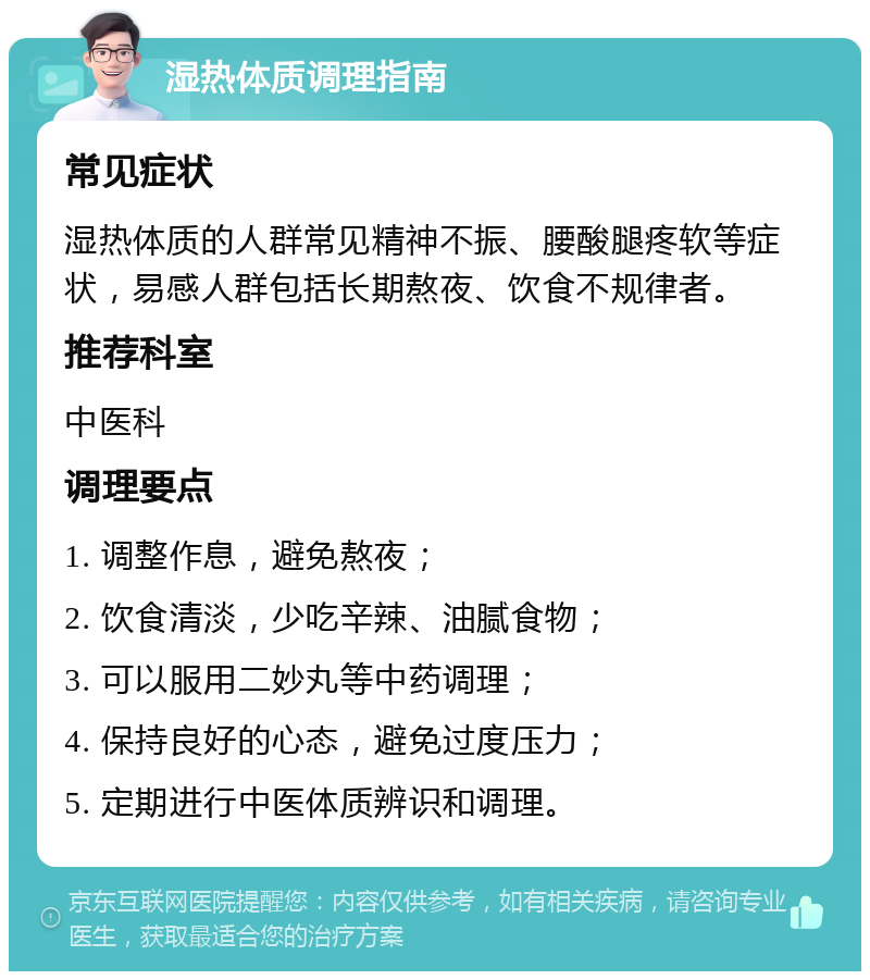 湿热体质调理指南 常见症状 湿热体质的人群常见精神不振、腰酸腿疼软等症状，易感人群包括长期熬夜、饮食不规律者。 推荐科室 中医科 调理要点 1. 调整作息，避免熬夜； 2. 饮食清淡，少吃辛辣、油腻食物； 3. 可以服用二妙丸等中药调理； 4. 保持良好的心态，避免过度压力； 5. 定期进行中医体质辨识和调理。