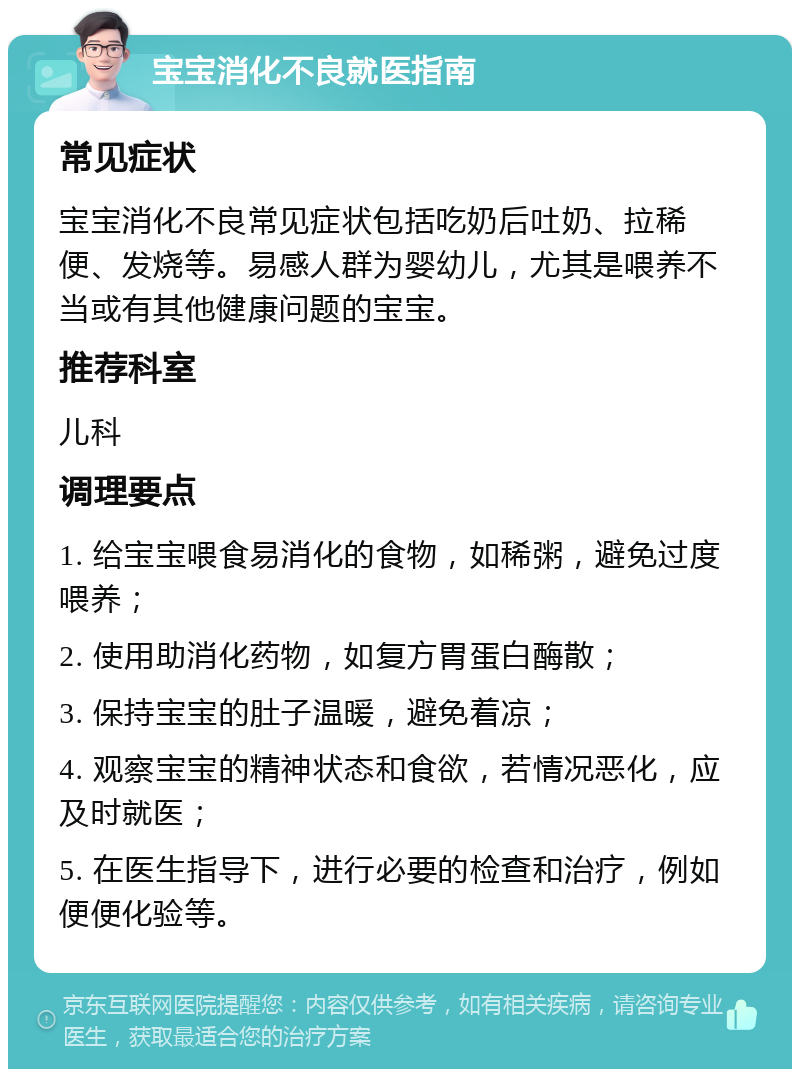 宝宝消化不良就医指南 常见症状 宝宝消化不良常见症状包括吃奶后吐奶、拉稀便、发烧等。易感人群为婴幼儿，尤其是喂养不当或有其他健康问题的宝宝。 推荐科室 儿科 调理要点 1. 给宝宝喂食易消化的食物，如稀粥，避免过度喂养； 2. 使用助消化药物，如复方胃蛋白酶散； 3. 保持宝宝的肚子温暖，避免着凉； 4. 观察宝宝的精神状态和食欲，若情况恶化，应及时就医； 5. 在医生指导下，进行必要的检查和治疗，例如便便化验等。