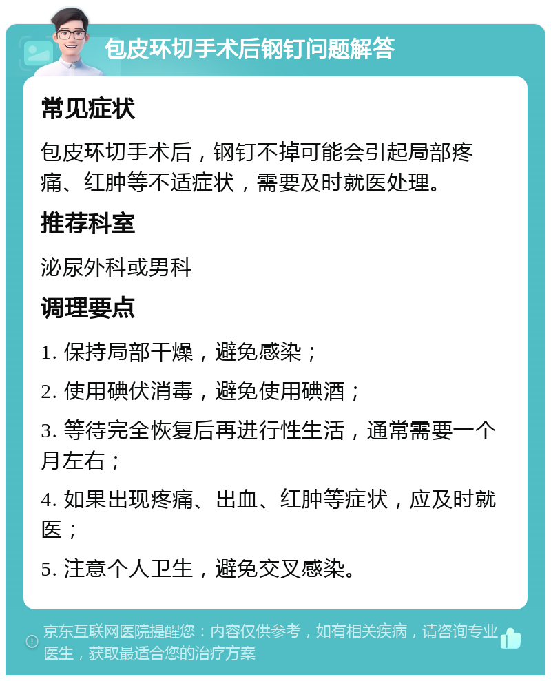 包皮环切手术后钢钉问题解答 常见症状 包皮环切手术后，钢钉不掉可能会引起局部疼痛、红肿等不适症状，需要及时就医处理。 推荐科室 泌尿外科或男科 调理要点 1. 保持局部干燥，避免感染； 2. 使用碘伏消毒，避免使用碘酒； 3. 等待完全恢复后再进行性生活，通常需要一个月左右； 4. 如果出现疼痛、出血、红肿等症状，应及时就医； 5. 注意个人卫生，避免交叉感染。