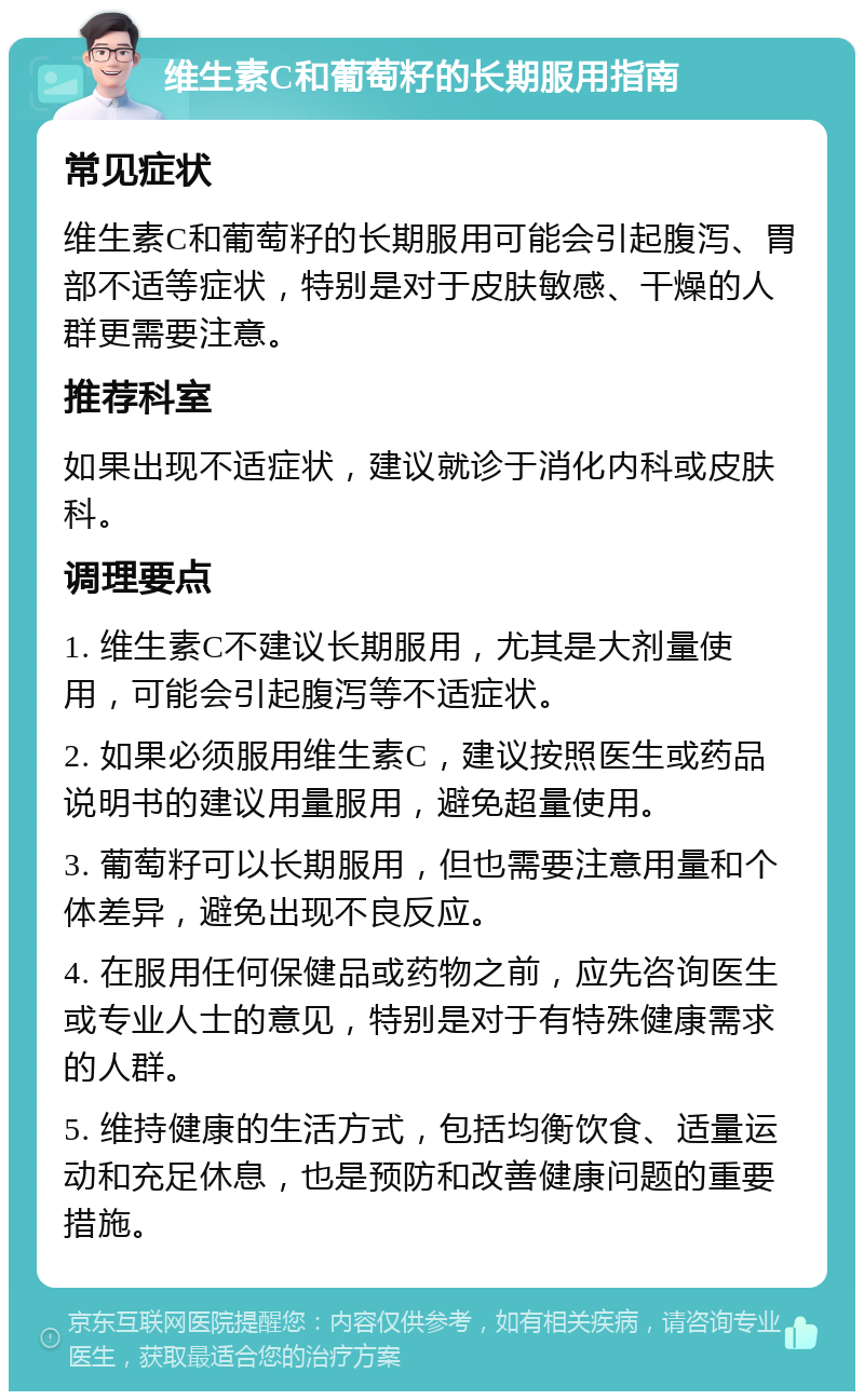 维生素C和葡萄籽的长期服用指南 常见症状 维生素C和葡萄籽的长期服用可能会引起腹泻、胃部不适等症状，特别是对于皮肤敏感、干燥的人群更需要注意。 推荐科室 如果出现不适症状，建议就诊于消化内科或皮肤科。 调理要点 1. 维生素C不建议长期服用，尤其是大剂量使用，可能会引起腹泻等不适症状。 2. 如果必须服用维生素C，建议按照医生或药品说明书的建议用量服用，避免超量使用。 3. 葡萄籽可以长期服用，但也需要注意用量和个体差异，避免出现不良反应。 4. 在服用任何保健品或药物之前，应先咨询医生或专业人士的意见，特别是对于有特殊健康需求的人群。 5. 维持健康的生活方式，包括均衡饮食、适量运动和充足休息，也是预防和改善健康问题的重要措施。