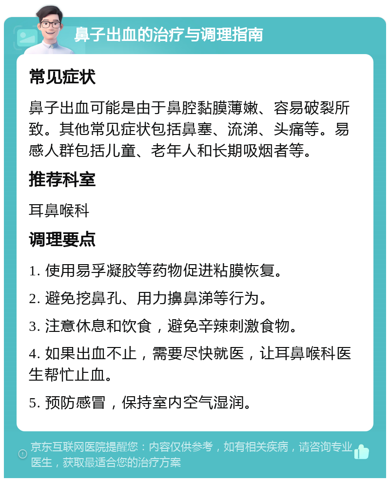 鼻子出血的治疗与调理指南 常见症状 鼻子出血可能是由于鼻腔黏膜薄嫩、容易破裂所致。其他常见症状包括鼻塞、流涕、头痛等。易感人群包括儿童、老年人和长期吸烟者等。 推荐科室 耳鼻喉科 调理要点 1. 使用易孚凝胶等药物促进粘膜恢复。 2. 避免挖鼻孔、用力擤鼻涕等行为。 3. 注意休息和饮食，避免辛辣刺激食物。 4. 如果出血不止，需要尽快就医，让耳鼻喉科医生帮忙止血。 5. 预防感冒，保持室内空气湿润。