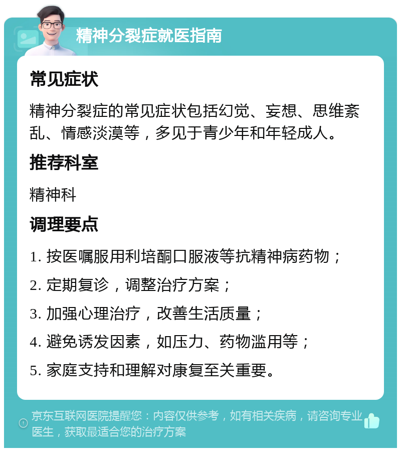 精神分裂症就医指南 常见症状 精神分裂症的常见症状包括幻觉、妄想、思维紊乱、情感淡漠等，多见于青少年和年轻成人。 推荐科室 精神科 调理要点 1. 按医嘱服用利培酮口服液等抗精神病药物； 2. 定期复诊，调整治疗方案； 3. 加强心理治疗，改善生活质量； 4. 避免诱发因素，如压力、药物滥用等； 5. 家庭支持和理解对康复至关重要。