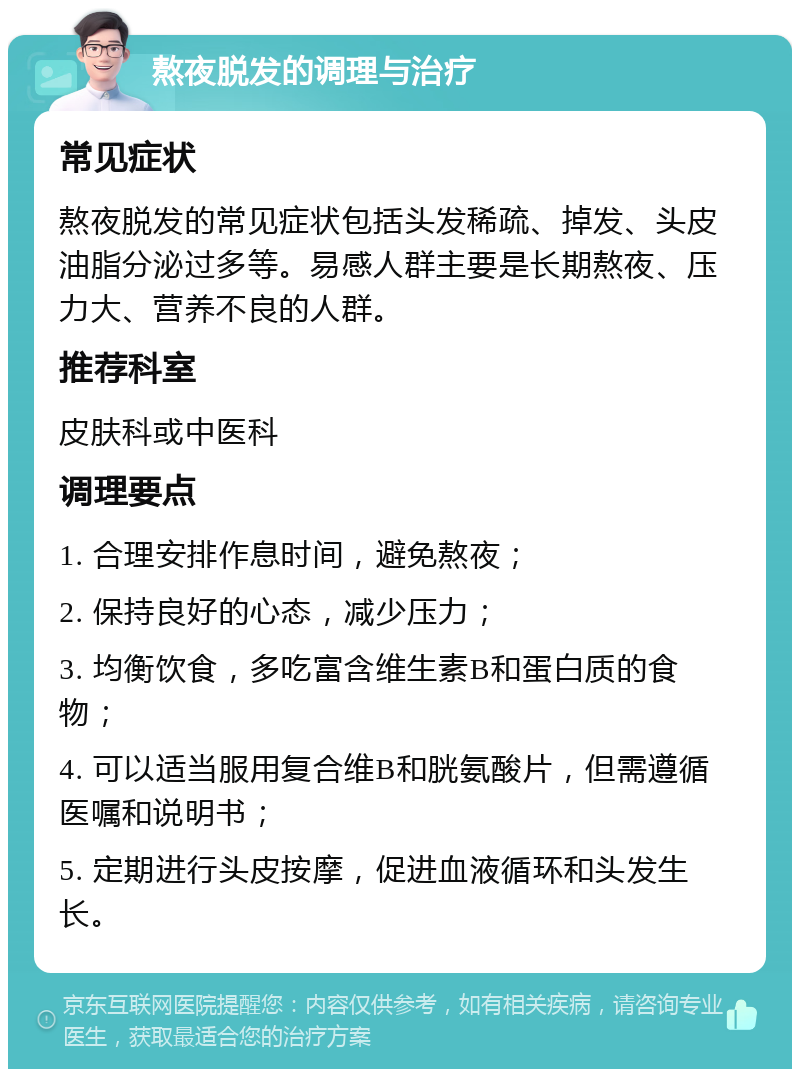 熬夜脱发的调理与治疗 常见症状 熬夜脱发的常见症状包括头发稀疏、掉发、头皮油脂分泌过多等。易感人群主要是长期熬夜、压力大、营养不良的人群。 推荐科室 皮肤科或中医科 调理要点 1. 合理安排作息时间，避免熬夜； 2. 保持良好的心态，减少压力； 3. 均衡饮食，多吃富含维生素B和蛋白质的食物； 4. 可以适当服用复合维B和胱氨酸片，但需遵循医嘱和说明书； 5. 定期进行头皮按摩，促进血液循环和头发生长。