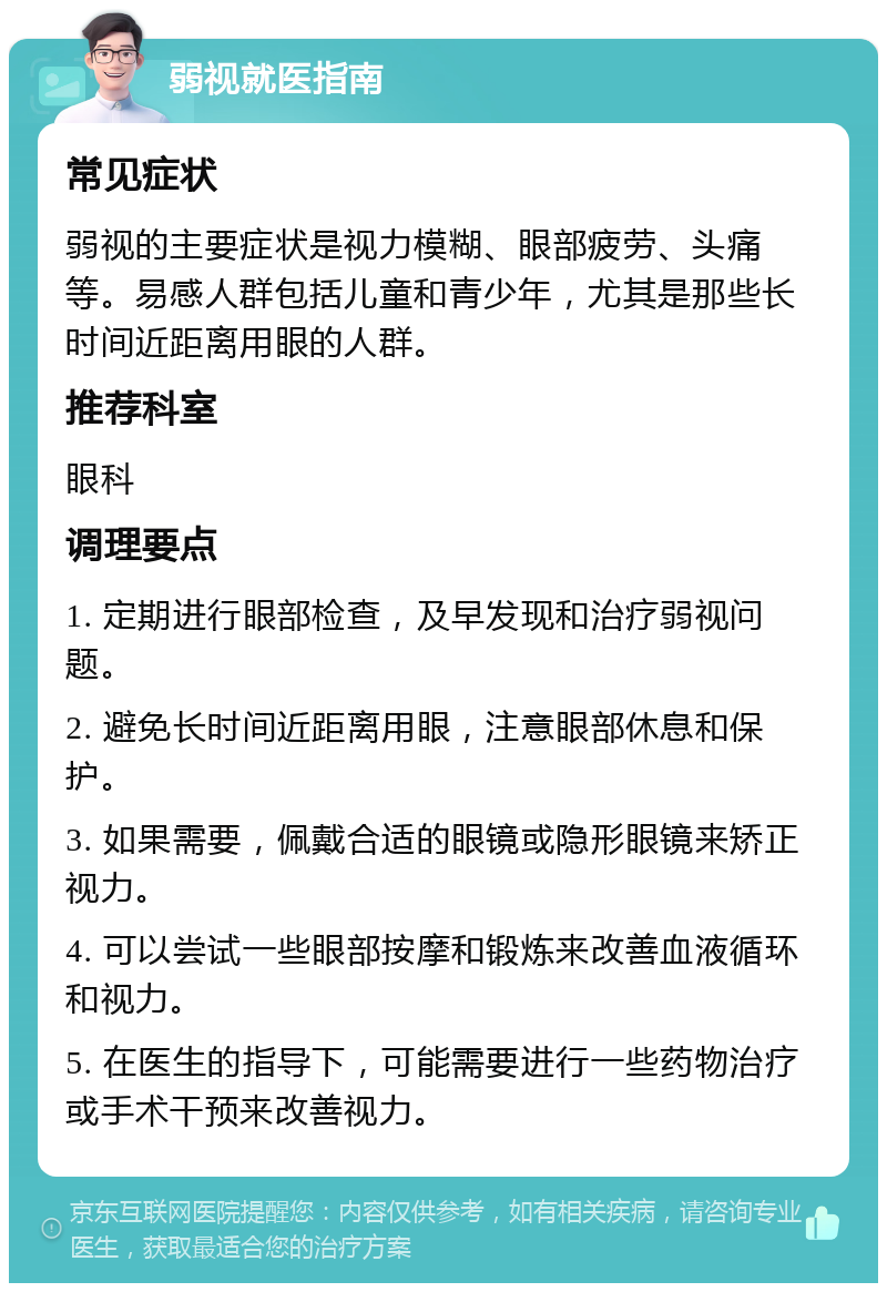 弱视就医指南 常见症状 弱视的主要症状是视力模糊、眼部疲劳、头痛等。易感人群包括儿童和青少年，尤其是那些长时间近距离用眼的人群。 推荐科室 眼科 调理要点 1. 定期进行眼部检查，及早发现和治疗弱视问题。 2. 避免长时间近距离用眼，注意眼部休息和保护。 3. 如果需要，佩戴合适的眼镜或隐形眼镜来矫正视力。 4. 可以尝试一些眼部按摩和锻炼来改善血液循环和视力。 5. 在医生的指导下，可能需要进行一些药物治疗或手术干预来改善视力。