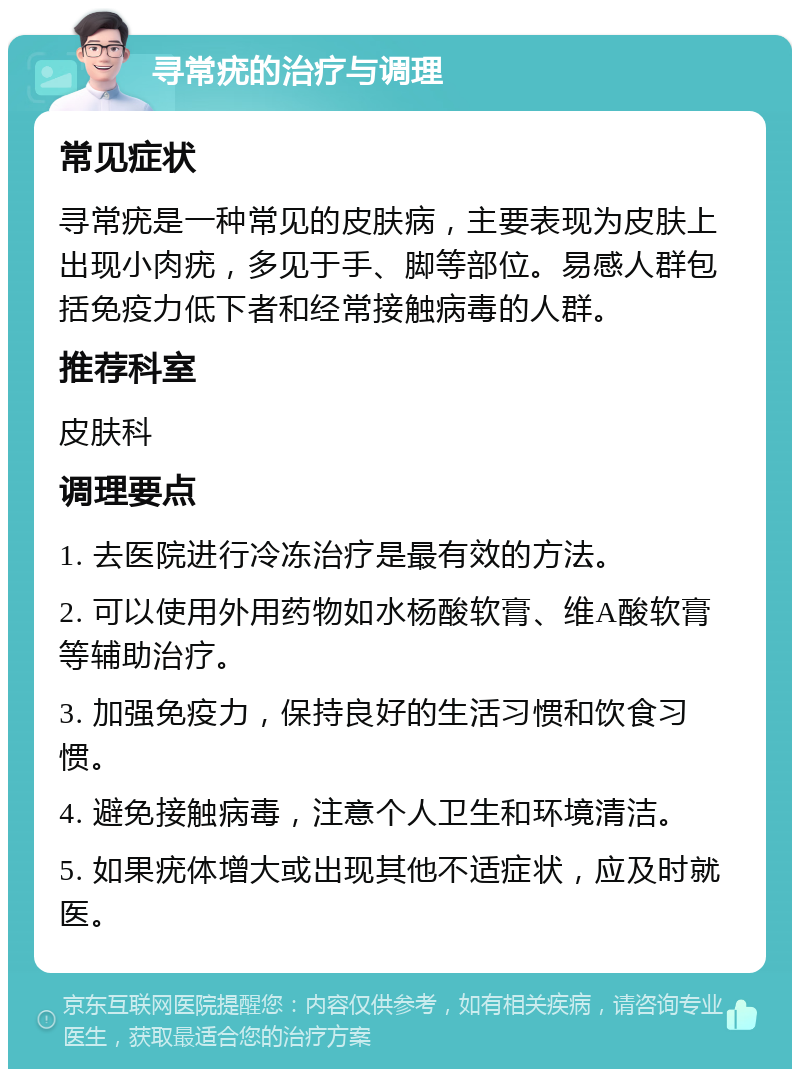 寻常疣的治疗与调理 常见症状 寻常疣是一种常见的皮肤病，主要表现为皮肤上出现小肉疣，多见于手、脚等部位。易感人群包括免疫力低下者和经常接触病毒的人群。 推荐科室 皮肤科 调理要点 1. 去医院进行冷冻治疗是最有效的方法。 2. 可以使用外用药物如水杨酸软膏、维A酸软膏等辅助治疗。 3. 加强免疫力，保持良好的生活习惯和饮食习惯。 4. 避免接触病毒，注意个人卫生和环境清洁。 5. 如果疣体增大或出现其他不适症状，应及时就医。