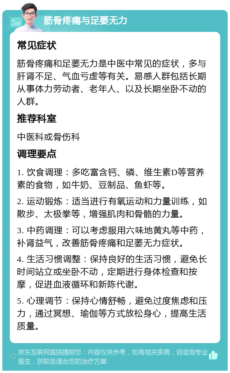 筋骨疼痛与足萎无力 常见症状 筋骨疼痛和足萎无力是中医中常见的症状，多与肝肾不足、气血亏虚等有关。易感人群包括长期从事体力劳动者、老年人、以及长期坐卧不动的人群。 推荐科室 中医科或骨伤科 调理要点 1. 饮食调理：多吃富含钙、磷、维生素D等营养素的食物，如牛奶、豆制品、鱼虾等。 2. 运动锻炼：适当进行有氧运动和力量训练，如散步、太极拳等，增强肌肉和骨骼的力量。 3. 中药调理：可以考虑服用六味地黄丸等中药，补肾益气，改善筋骨疼痛和足萎无力症状。 4. 生活习惯调整：保持良好的生活习惯，避免长时间站立或坐卧不动，定期进行身体检查和按摩，促进血液循环和新陈代谢。 5. 心理调节：保持心情舒畅，避免过度焦虑和压力，通过冥想、瑜伽等方式放松身心，提高生活质量。