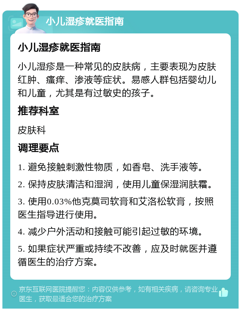 小儿湿疹就医指南 小儿湿疹就医指南 小儿湿疹是一种常见的皮肤病，主要表现为皮肤红肿、瘙痒、渗液等症状。易感人群包括婴幼儿和儿童，尤其是有过敏史的孩子。 推荐科室 皮肤科 调理要点 1. 避免接触刺激性物质，如香皂、洗手液等。 2. 保持皮肤清洁和湿润，使用儿童保湿润肤霜。 3. 使用0.03%他克莫司软膏和艾洛松软膏，按照医生指导进行使用。 4. 减少户外活动和接触可能引起过敏的环境。 5. 如果症状严重或持续不改善，应及时就医并遵循医生的治疗方案。