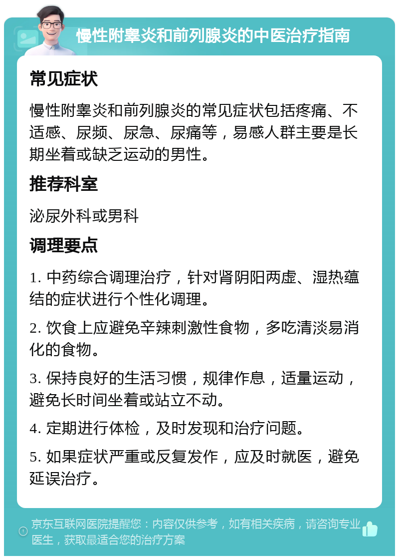 慢性附睾炎和前列腺炎的中医治疗指南 常见症状 慢性附睾炎和前列腺炎的常见症状包括疼痛、不适感、尿频、尿急、尿痛等，易感人群主要是长期坐着或缺乏运动的男性。 推荐科室 泌尿外科或男科 调理要点 1. 中药综合调理治疗，针对肾阴阳两虚、湿热蕴结的症状进行个性化调理。 2. 饮食上应避免辛辣刺激性食物，多吃清淡易消化的食物。 3. 保持良好的生活习惯，规律作息，适量运动，避免长时间坐着或站立不动。 4. 定期进行体检，及时发现和治疗问题。 5. 如果症状严重或反复发作，应及时就医，避免延误治疗。