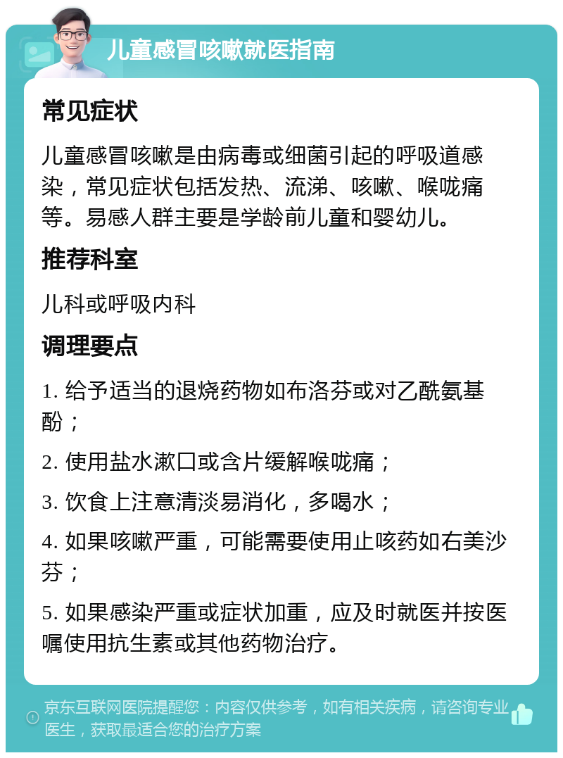 儿童感冒咳嗽就医指南 常见症状 儿童感冒咳嗽是由病毒或细菌引起的呼吸道感染，常见症状包括发热、流涕、咳嗽、喉咙痛等。易感人群主要是学龄前儿童和婴幼儿。 推荐科室 儿科或呼吸内科 调理要点 1. 给予适当的退烧药物如布洛芬或对乙酰氨基酚； 2. 使用盐水漱口或含片缓解喉咙痛； 3. 饮食上注意清淡易消化，多喝水； 4. 如果咳嗽严重，可能需要使用止咳药如右美沙芬； 5. 如果感染严重或症状加重，应及时就医并按医嘱使用抗生素或其他药物治疗。