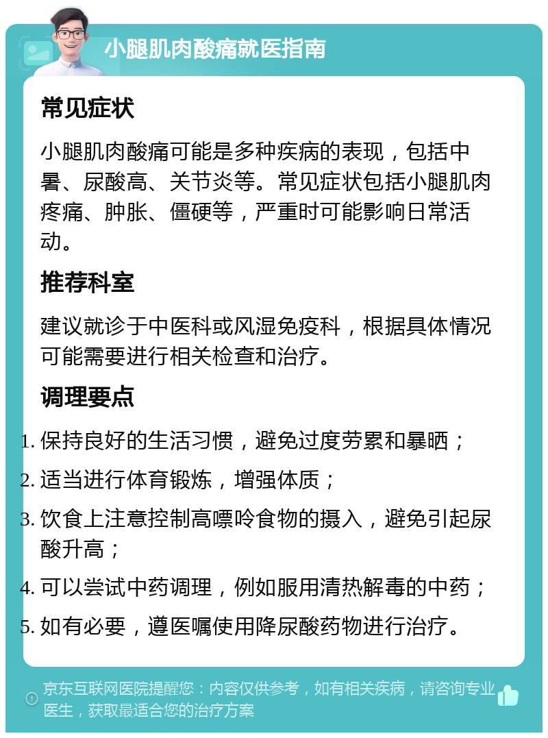 小腿肌肉酸痛就医指南 常见症状 小腿肌肉酸痛可能是多种疾病的表现，包括中暑、尿酸高、关节炎等。常见症状包括小腿肌肉疼痛、肿胀、僵硬等，严重时可能影响日常活动。 推荐科室 建议就诊于中医科或风湿免疫科，根据具体情况可能需要进行相关检查和治疗。 调理要点 保持良好的生活习惯，避免过度劳累和暴晒； 适当进行体育锻炼，增强体质； 饮食上注意控制高嘌呤食物的摄入，避免引起尿酸升高； 可以尝试中药调理，例如服用清热解毒的中药； 如有必要，遵医嘱使用降尿酸药物进行治疗。