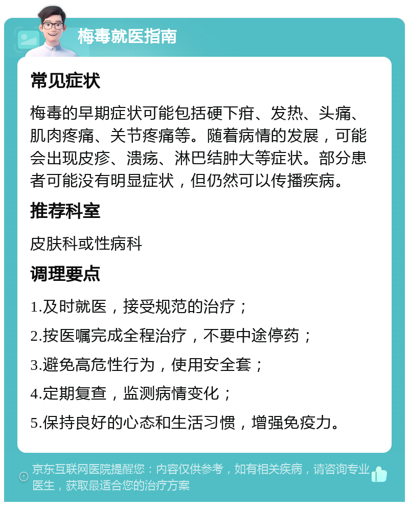 梅毒就医指南 常见症状 梅毒的早期症状可能包括硬下疳、发热、头痛、肌肉疼痛、关节疼痛等。随着病情的发展，可能会出现皮疹、溃疡、淋巴结肿大等症状。部分患者可能没有明显症状，但仍然可以传播疾病。 推荐科室 皮肤科或性病科 调理要点 1.及时就医，接受规范的治疗； 2.按医嘱完成全程治疗，不要中途停药； 3.避免高危性行为，使用安全套； 4.定期复查，监测病情变化； 5.保持良好的心态和生活习惯，增强免疫力。