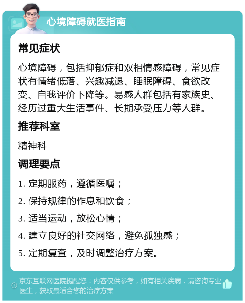 心境障碍就医指南 常见症状 心境障碍，包括抑郁症和双相情感障碍，常见症状有情绪低落、兴趣减退、睡眠障碍、食欲改变、自我评价下降等。易感人群包括有家族史、经历过重大生活事件、长期承受压力等人群。 推荐科室 精神科 调理要点 1. 定期服药，遵循医嘱； 2. 保持规律的作息和饮食； 3. 适当运动，放松心情； 4. 建立良好的社交网络，避免孤独感； 5. 定期复查，及时调整治疗方案。