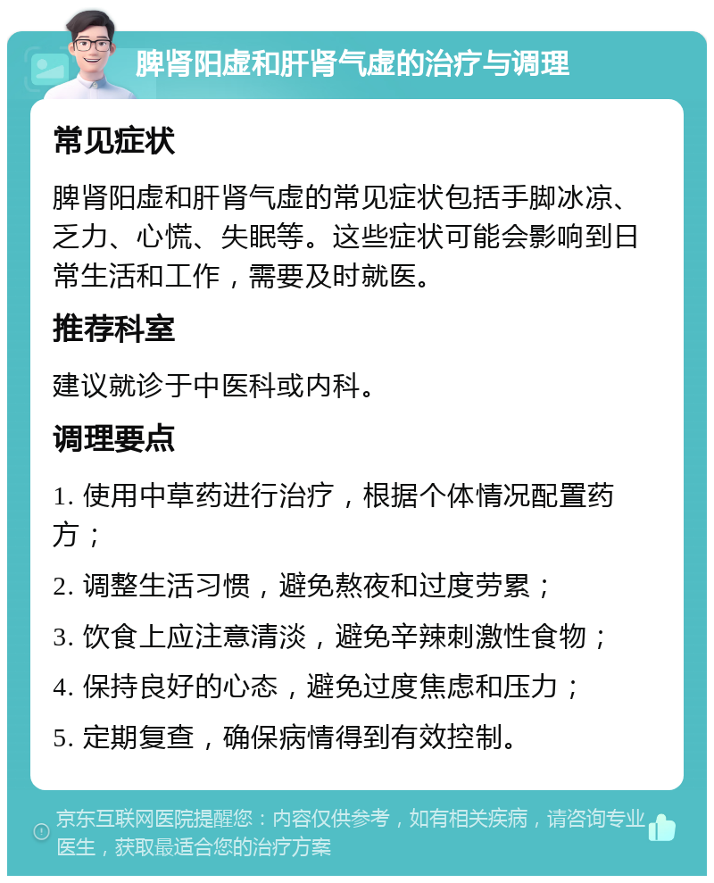 脾肾阳虚和肝肾气虚的治疗与调理 常见症状 脾肾阳虚和肝肾气虚的常见症状包括手脚冰凉、乏力、心慌、失眠等。这些症状可能会影响到日常生活和工作，需要及时就医。 推荐科室 建议就诊于中医科或内科。 调理要点 1. 使用中草药进行治疗，根据个体情况配置药方； 2. 调整生活习惯，避免熬夜和过度劳累； 3. 饮食上应注意清淡，避免辛辣刺激性食物； 4. 保持良好的心态，避免过度焦虑和压力； 5. 定期复查，确保病情得到有效控制。