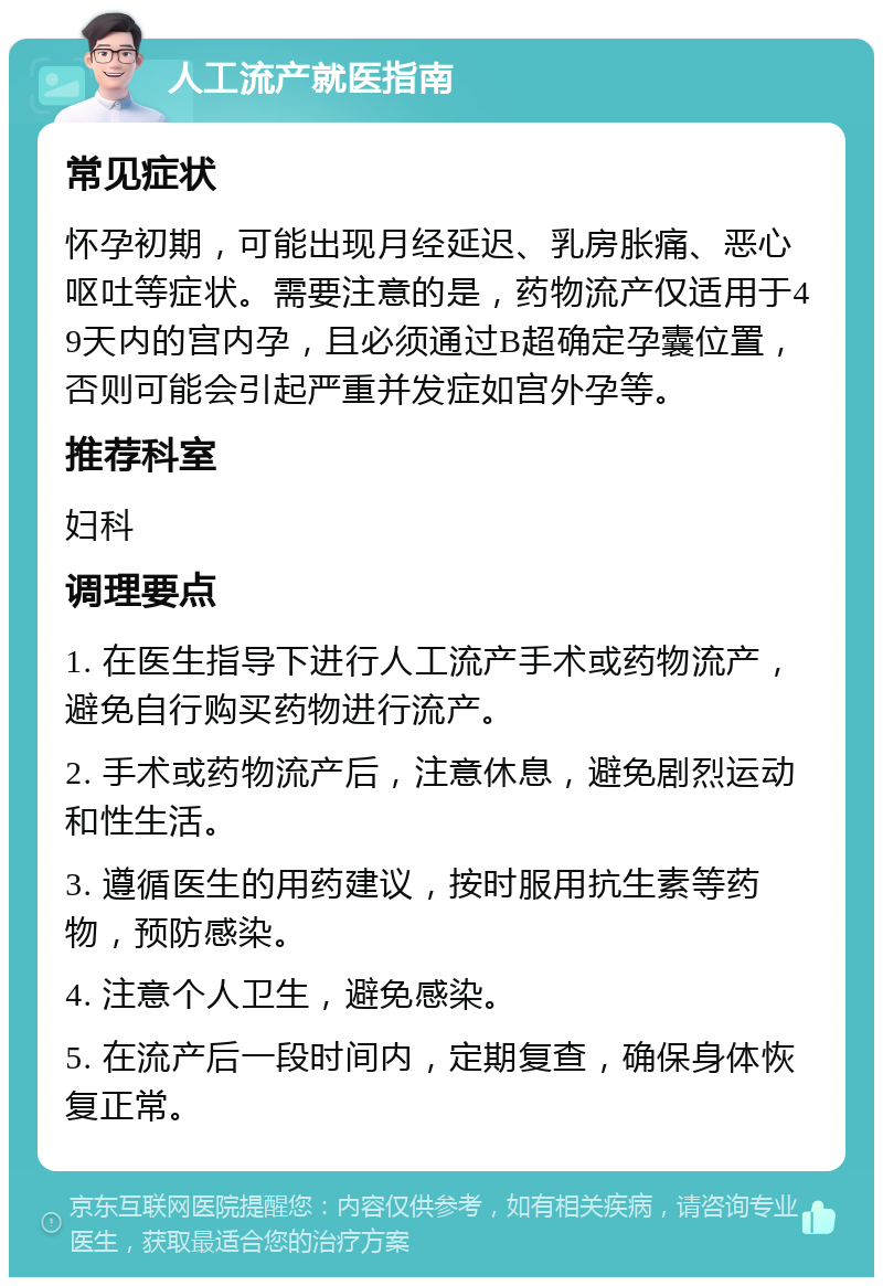 人工流产就医指南 常见症状 怀孕初期，可能出现月经延迟、乳房胀痛、恶心呕吐等症状。需要注意的是，药物流产仅适用于49天内的宫内孕，且必须通过B超确定孕囊位置，否则可能会引起严重并发症如宫外孕等。 推荐科室 妇科 调理要点 1. 在医生指导下进行人工流产手术或药物流产，避免自行购买药物进行流产。 2. 手术或药物流产后，注意休息，避免剧烈运动和性生活。 3. 遵循医生的用药建议，按时服用抗生素等药物，预防感染。 4. 注意个人卫生，避免感染。 5. 在流产后一段时间内，定期复查，确保身体恢复正常。