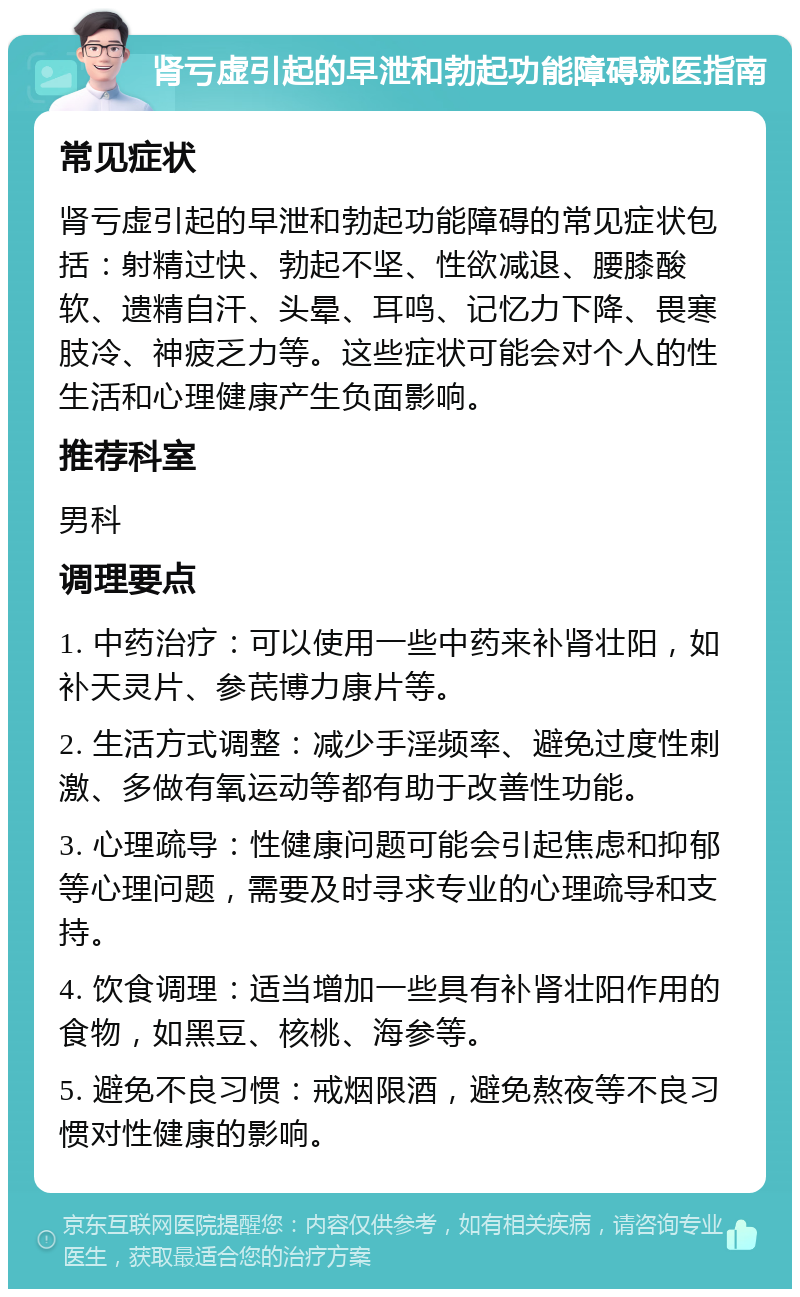 肾亏虚引起的早泄和勃起功能障碍就医指南 常见症状 肾亏虚引起的早泄和勃起功能障碍的常见症状包括：射精过快、勃起不坚、性欲减退、腰膝酸软、遗精自汗、头晕、耳鸣、记忆力下降、畏寒肢冷、神疲乏力等。这些症状可能会对个人的性生活和心理健康产生负面影响。 推荐科室 男科 调理要点 1. 中药治疗：可以使用一些中药来补肾壮阳，如补天灵片、参芪博力康片等。 2. 生活方式调整：减少手淫频率、避免过度性刺激、多做有氧运动等都有助于改善性功能。 3. 心理疏导：性健康问题可能会引起焦虑和抑郁等心理问题，需要及时寻求专业的心理疏导和支持。 4. 饮食调理：适当增加一些具有补肾壮阳作用的食物，如黑豆、核桃、海参等。 5. 避免不良习惯：戒烟限酒，避免熬夜等不良习惯对性健康的影响。