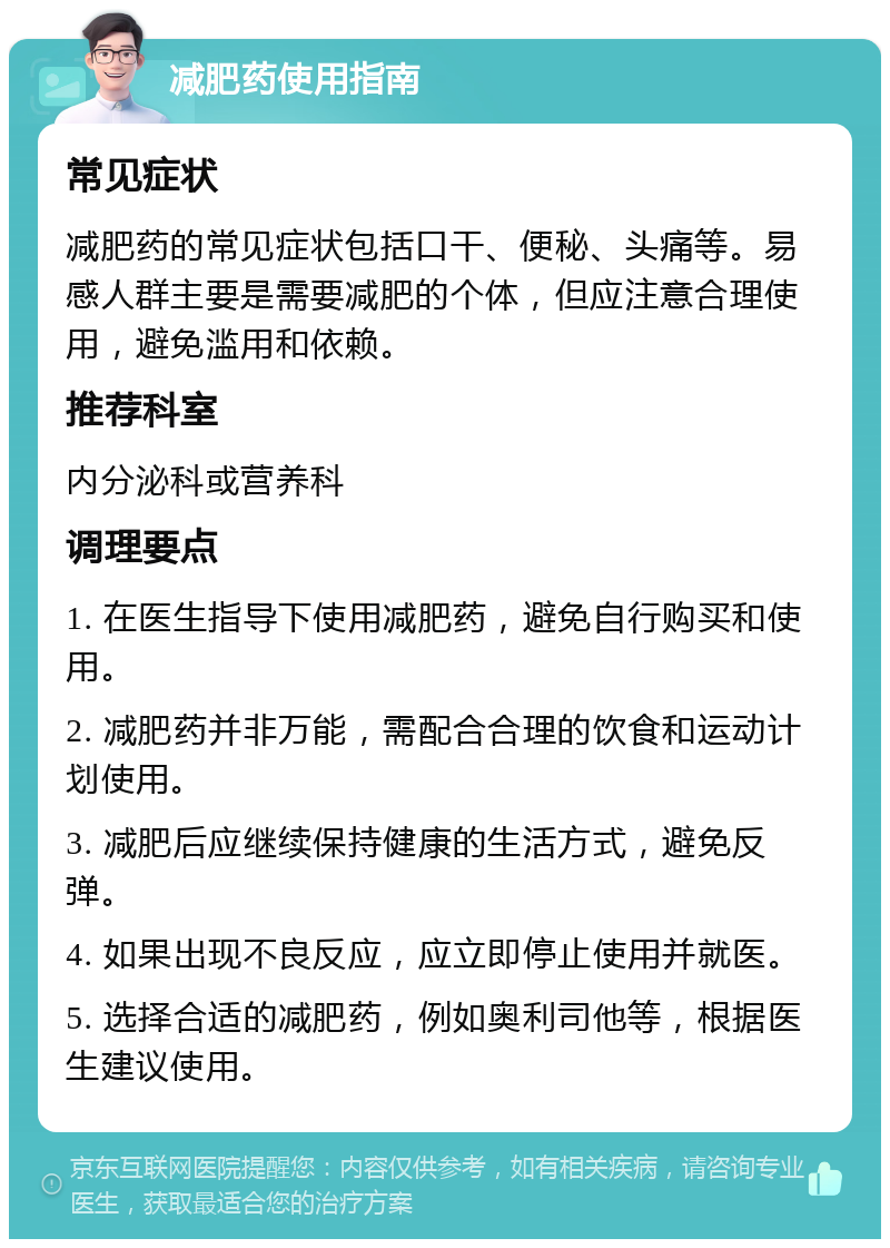 减肥药使用指南 常见症状 减肥药的常见症状包括口干、便秘、头痛等。易感人群主要是需要减肥的个体，但应注意合理使用，避免滥用和依赖。 推荐科室 内分泌科或营养科 调理要点 1. 在医生指导下使用减肥药，避免自行购买和使用。 2. 减肥药并非万能，需配合合理的饮食和运动计划使用。 3. 减肥后应继续保持健康的生活方式，避免反弹。 4. 如果出现不良反应，应立即停止使用并就医。 5. 选择合适的减肥药，例如奥利司他等，根据医生建议使用。