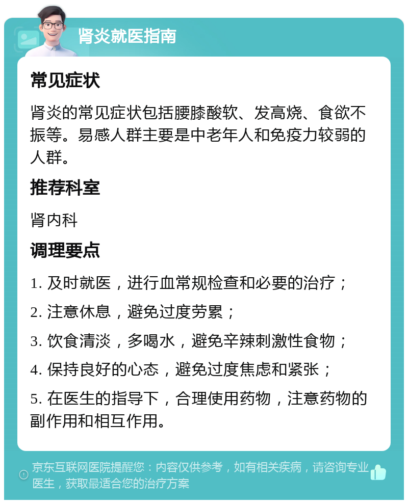 肾炎就医指南 常见症状 肾炎的常见症状包括腰膝酸软、发高烧、食欲不振等。易感人群主要是中老年人和免疫力较弱的人群。 推荐科室 肾内科 调理要点 1. 及时就医，进行血常规检查和必要的治疗； 2. 注意休息，避免过度劳累； 3. 饮食清淡，多喝水，避免辛辣刺激性食物； 4. 保持良好的心态，避免过度焦虑和紧张； 5. 在医生的指导下，合理使用药物，注意药物的副作用和相互作用。