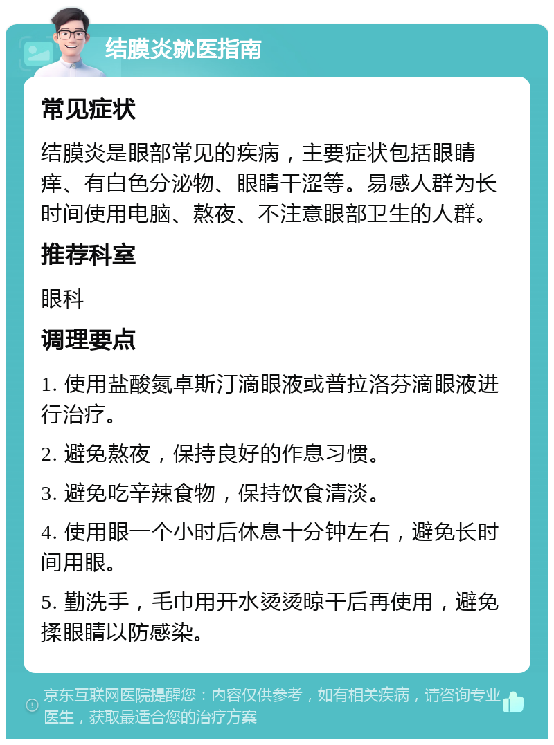 结膜炎就医指南 常见症状 结膜炎是眼部常见的疾病，主要症状包括眼睛痒、有白色分泌物、眼睛干涩等。易感人群为长时间使用电脑、熬夜、不注意眼部卫生的人群。 推荐科室 眼科 调理要点 1. 使用盐酸氮卓斯汀滴眼液或普拉洛芬滴眼液进行治疗。 2. 避免熬夜，保持良好的作息习惯。 3. 避免吃辛辣食物，保持饮食清淡。 4. 使用眼一个小时后休息十分钟左右，避免长时间用眼。 5. 勤洗手，毛巾用开水烫烫晾干后再使用，避免揉眼睛以防感染。