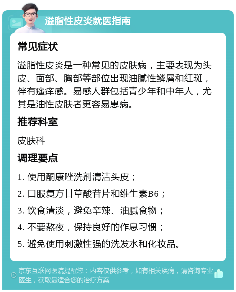 溢脂性皮炎就医指南 常见症状 溢脂性皮炎是一种常见的皮肤病，主要表现为头皮、面部、胸部等部位出现油腻性鳞屑和红斑，伴有瘙痒感。易感人群包括青少年和中年人，尤其是油性皮肤者更容易患病。 推荐科室 皮肤科 调理要点 1. 使用酮康唑洗剂清洁头皮； 2. 口服复方甘草酸苷片和维生素B6； 3. 饮食清淡，避免辛辣、油腻食物； 4. 不要熬夜，保持良好的作息习惯； 5. 避免使用刺激性强的洗发水和化妆品。