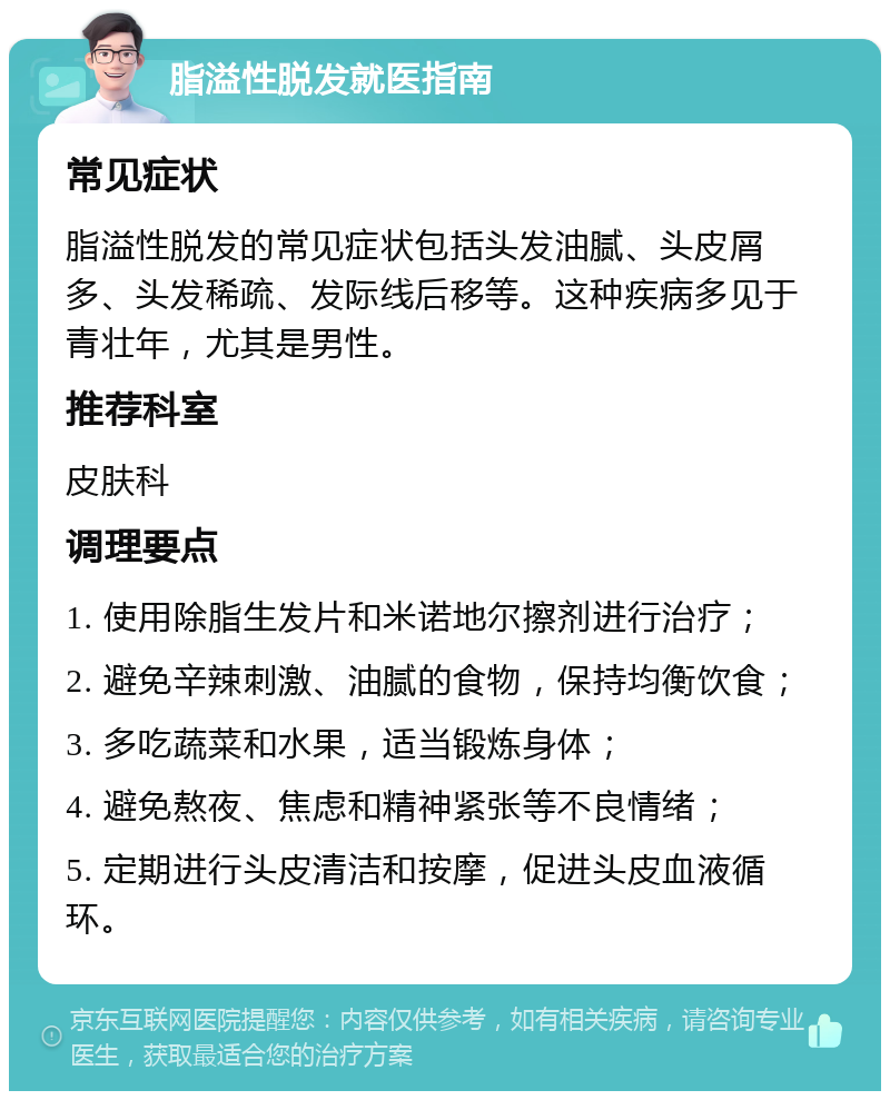 脂溢性脱发就医指南 常见症状 脂溢性脱发的常见症状包括头发油腻、头皮屑多、头发稀疏、发际线后移等。这种疾病多见于青壮年，尤其是男性。 推荐科室 皮肤科 调理要点 1. 使用除脂生发片和米诺地尔擦剂进行治疗； 2. 避免辛辣刺激、油腻的食物，保持均衡饮食； 3. 多吃蔬菜和水果，适当锻炼身体； 4. 避免熬夜、焦虑和精神紧张等不良情绪； 5. 定期进行头皮清洁和按摩，促进头皮血液循环。