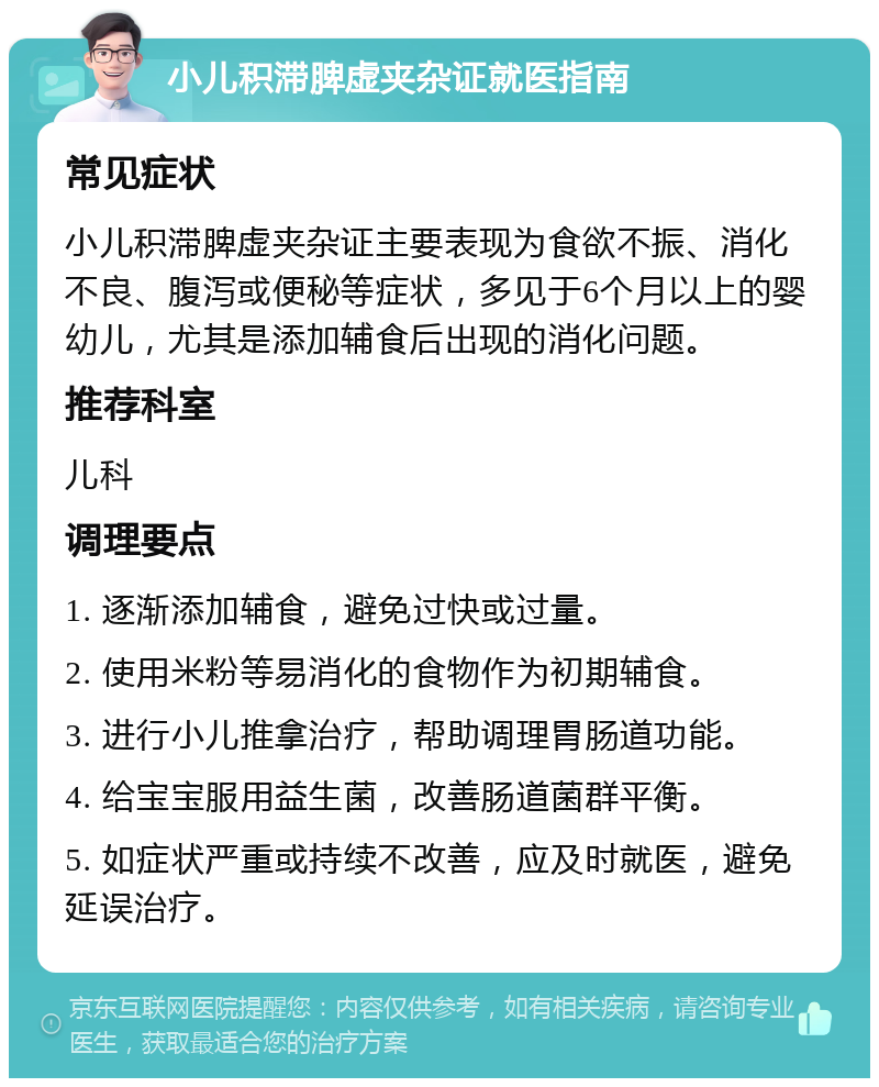 小儿积滞脾虚夹杂证就医指南 常见症状 小儿积滞脾虚夹杂证主要表现为食欲不振、消化不良、腹泻或便秘等症状，多见于6个月以上的婴幼儿，尤其是添加辅食后出现的消化问题。 推荐科室 儿科 调理要点 1. 逐渐添加辅食，避免过快或过量。 2. 使用米粉等易消化的食物作为初期辅食。 3. 进行小儿推拿治疗，帮助调理胃肠道功能。 4. 给宝宝服用益生菌，改善肠道菌群平衡。 5. 如症状严重或持续不改善，应及时就医，避免延误治疗。