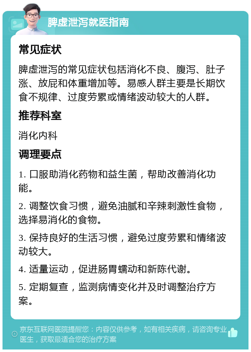 脾虚泄泻就医指南 常见症状 脾虚泄泻的常见症状包括消化不良、腹泻、肚子涨、放屁和体重增加等。易感人群主要是长期饮食不规律、过度劳累或情绪波动较大的人群。 推荐科室 消化内科 调理要点 1. 口服助消化药物和益生菌，帮助改善消化功能。 2. 调整饮食习惯，避免油腻和辛辣刺激性食物，选择易消化的食物。 3. 保持良好的生活习惯，避免过度劳累和情绪波动较大。 4. 适量运动，促进肠胃蠕动和新陈代谢。 5. 定期复查，监测病情变化并及时调整治疗方案。