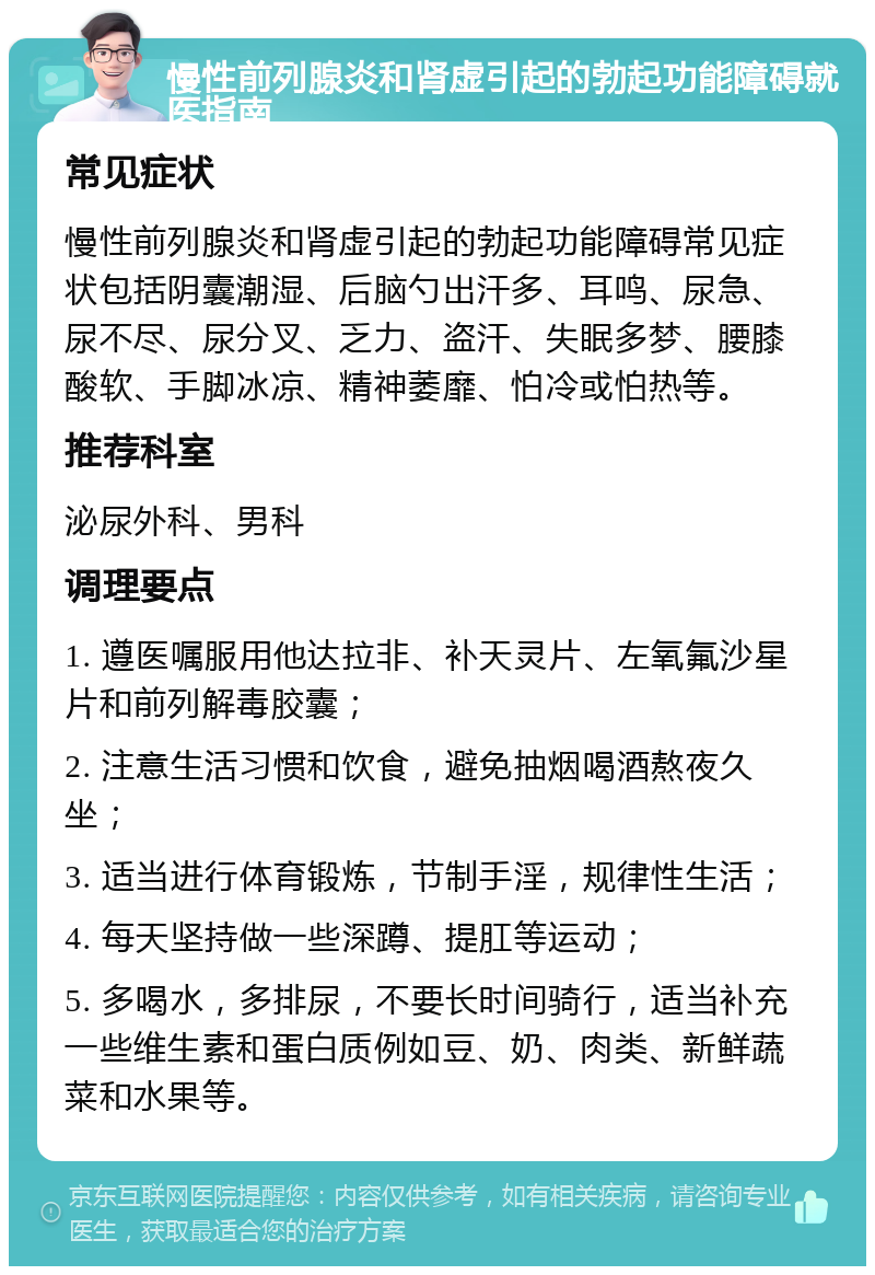 慢性前列腺炎和肾虚引起的勃起功能障碍就医指南 常见症状 慢性前列腺炎和肾虚引起的勃起功能障碍常见症状包括阴囊潮湿、后脑勺出汗多、耳鸣、尿急、尿不尽、尿分叉、乏力、盗汗、失眠多梦、腰膝酸软、手脚冰凉、精神萎靡、怕冷或怕热等。 推荐科室 泌尿外科、男科 调理要点 1. 遵医嘱服用他达拉非、补天灵片、左氧氟沙星片和前列解毒胶囊； 2. 注意生活习惯和饮食，避免抽烟喝酒熬夜久坐； 3. 适当进行体育锻炼，节制手淫，规律性生活； 4. 每天坚持做一些深蹲、提肛等运动； 5. 多喝水，多排尿，不要长时间骑行，适当补充一些维生素和蛋白质例如豆、奶、肉类、新鲜蔬菜和水果等。