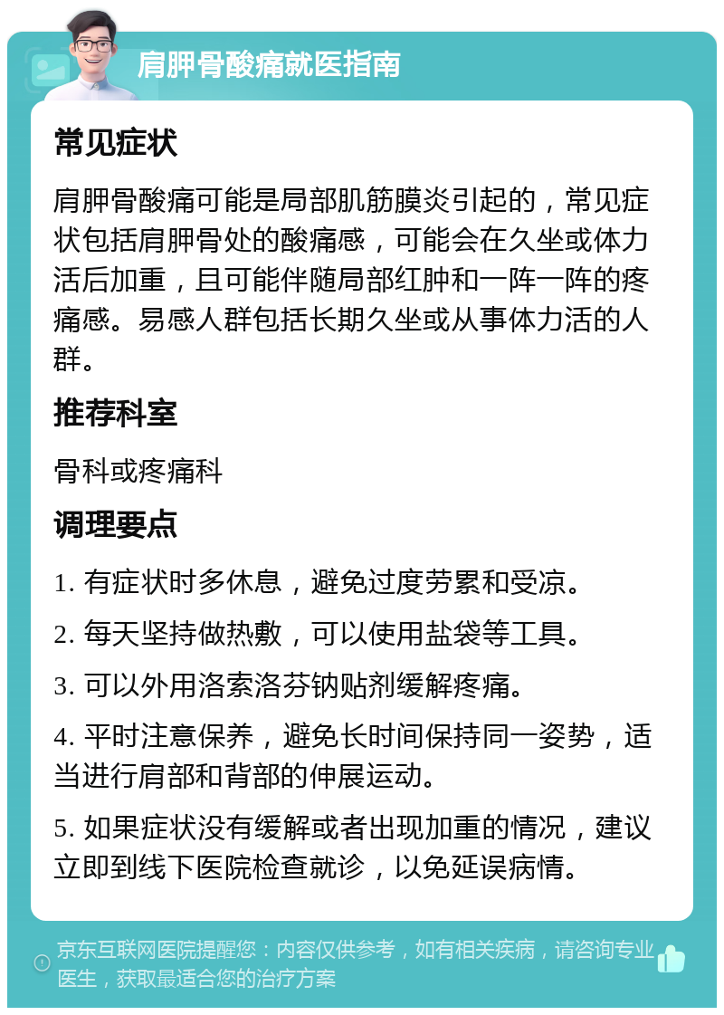 肩胛骨酸痛就医指南 常见症状 肩胛骨酸痛可能是局部肌筋膜炎引起的，常见症状包括肩胛骨处的酸痛感，可能会在久坐或体力活后加重，且可能伴随局部红肿和一阵一阵的疼痛感。易感人群包括长期久坐或从事体力活的人群。 推荐科室 骨科或疼痛科 调理要点 1. 有症状时多休息，避免过度劳累和受凉。 2. 每天坚持做热敷，可以使用盐袋等工具。 3. 可以外用洛索洛芬钠贴剂缓解疼痛。 4. 平时注意保养，避免长时间保持同一姿势，适当进行肩部和背部的伸展运动。 5. 如果症状没有缓解或者出现加重的情况，建议立即到线下医院检查就诊，以免延误病情。