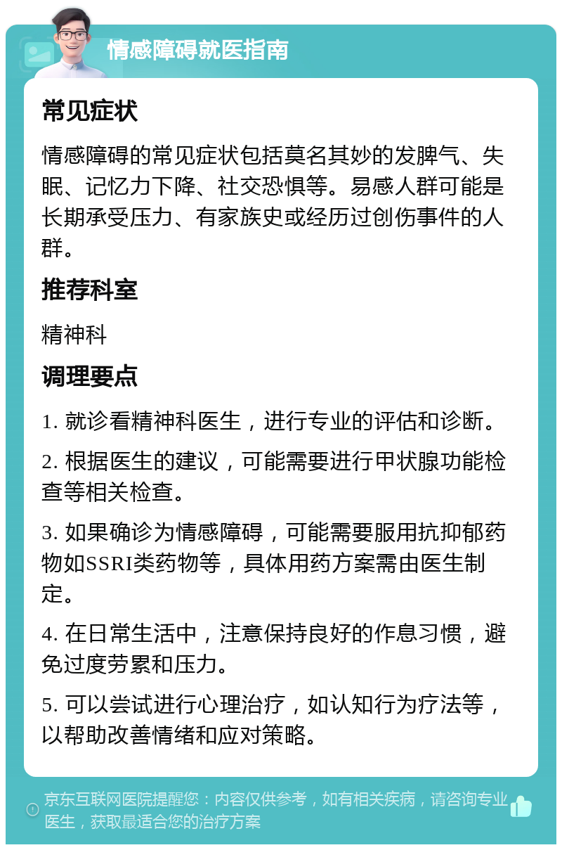 情感障碍就医指南 常见症状 情感障碍的常见症状包括莫名其妙的发脾气、失眠、记忆力下降、社交恐惧等。易感人群可能是长期承受压力、有家族史或经历过创伤事件的人群。 推荐科室 精神科 调理要点 1. 就诊看精神科医生，进行专业的评估和诊断。 2. 根据医生的建议，可能需要进行甲状腺功能检查等相关检查。 3. 如果确诊为情感障碍，可能需要服用抗抑郁药物如SSRI类药物等，具体用药方案需由医生制定。 4. 在日常生活中，注意保持良好的作息习惯，避免过度劳累和压力。 5. 可以尝试进行心理治疗，如认知行为疗法等，以帮助改善情绪和应对策略。