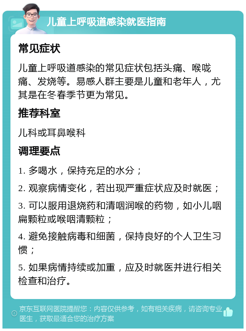 儿童上呼吸道感染就医指南 常见症状 儿童上呼吸道感染的常见症状包括头痛、喉咙痛、发烧等。易感人群主要是儿童和老年人，尤其是在冬春季节更为常见。 推荐科室 儿科或耳鼻喉科 调理要点 1. 多喝水，保持充足的水分； 2. 观察病情变化，若出现严重症状应及时就医； 3. 可以服用退烧药和清咽润喉的药物，如小儿咽扁颗粒或喉咽清颗粒； 4. 避免接触病毒和细菌，保持良好的个人卫生习惯； 5. 如果病情持续或加重，应及时就医并进行相关检查和治疗。