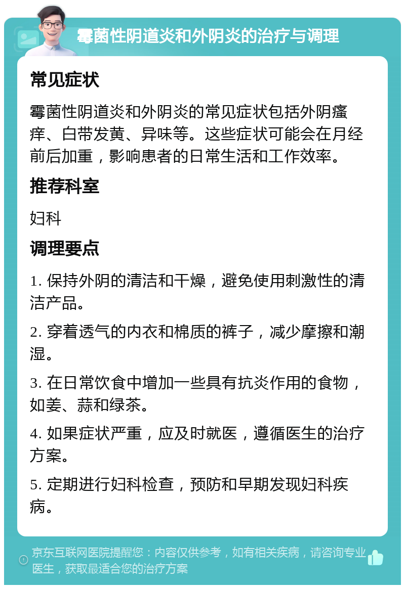 霉菌性阴道炎和外阴炎的治疗与调理 常见症状 霉菌性阴道炎和外阴炎的常见症状包括外阴瘙痒、白带发黄、异味等。这些症状可能会在月经前后加重，影响患者的日常生活和工作效率。 推荐科室 妇科 调理要点 1. 保持外阴的清洁和干燥，避免使用刺激性的清洁产品。 2. 穿着透气的内衣和棉质的裤子，减少摩擦和潮湿。 3. 在日常饮食中增加一些具有抗炎作用的食物，如姜、蒜和绿茶。 4. 如果症状严重，应及时就医，遵循医生的治疗方案。 5. 定期进行妇科检查，预防和早期发现妇科疾病。