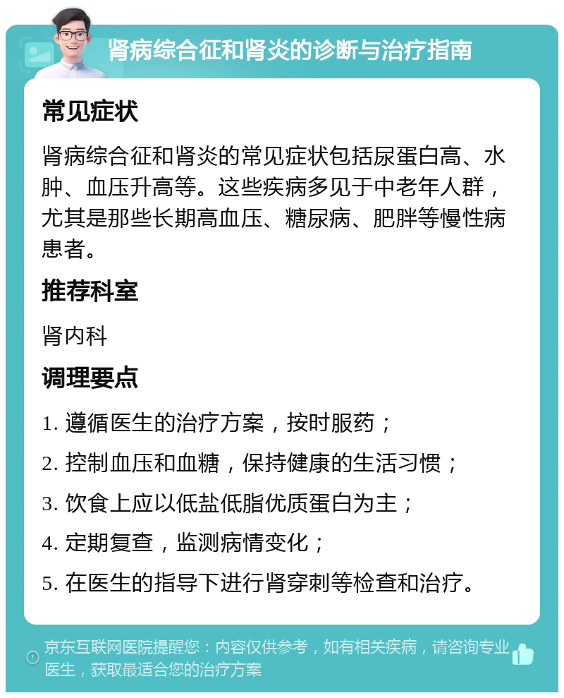 肾病综合征和肾炎的诊断与治疗指南 常见症状 肾病综合征和肾炎的常见症状包括尿蛋白高、水肿、血压升高等。这些疾病多见于中老年人群，尤其是那些长期高血压、糖尿病、肥胖等慢性病患者。 推荐科室 肾内科 调理要点 1. 遵循医生的治疗方案，按时服药； 2. 控制血压和血糖，保持健康的生活习惯； 3. 饮食上应以低盐低脂优质蛋白为主； 4. 定期复查，监测病情变化； 5. 在医生的指导下进行肾穿刺等检查和治疗。